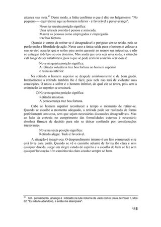alcança sua meta.42 Deste modo, a linha confirma o que é dito no Julgamento: "No
pequeno — equivalente aqui ao homem inferior - é favorável a perseverança".
            Nove na terceira posição significa:
            Uma retirada contida é penosa e arriscada.
            Manter as pessoas como empregados e empregadas
            traz boa fortuna.
      Quando é tempo de retirar-se é desagradável e perigoso ver-se retido, pois se
perde então a liberdade de ação. Neste caso a única saída para o homem é colocar a
seu serviço aqueles que o retêm para assim garantir ao menos sua iniciativa, e não
se entregar indefeso ao seu domínio. Mas ainda que esta seja uma saída, a situação
está longe de ser satisfatória, pois o que se pode realizar com tais servidores?
           Nove na quarta posição significa:
           A retirada voluntária traz boa fortuna ao homem superior
           e ruína ao inferior.
      Na retirada o homem superior se despede amistosamente e de bom grado.
Interiormente a retirada também lhe é fácil, pois nela não terá de violentar suas
convicções. O único a sofrer é o homem inferior, do qual ele se retira, pois sem a
orientação do superior se arruinará.
         ○ Nove na quinta posição significa:
           Retirada amistosa.
           A perseverança traz boa fortuna.
      Cabe ao homem superior reconhecer a tempo o momento de retirar-se.
Quando se escolhe o momento adequado, a retirada pode ser realizada de forma
perfeitamente amistosa, sem que sejam necessárias discussões desagradáveis. Mas
ao lado da cortesia no cumprimento das formalidades externas é necessário
absoluta firmeza de decisão para não se deixar confundir por considerações
irrelevantes.
            Nove na sexta posição significa:
            Retirada alegre. Tudo é favorável.
      A situação é inequívoca. O desprendimento interno é um fato consumado e se
está livre para partir. Quando se vê o caminho adiante de forma tão clara e sem
qualquer dúvida, surge um alegre estado de espírito e a escolha do bem se faz sem
qualquer hesitação. Um caminho tão claro conduz sempre ao bem.




42
    Um pensamento análogo é indicado na luta noturna de Jacó com o Deus de Pruel 1, Mos
32: "Eu não te abandono, e então me abençoais".

                                                                                  115
 