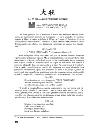34. TA CHUANG / O PODER DO GRANDE

                               Acima CHÊN, O INCITAR, TROVÃO.
                               Abaixo CH’IEN, O CRIATIVO, CÉU.


       As linhas grandes, isto é, luminosas e fortes, são poderosas. Quatro linhas
luminosas ingressaram embaixo no hexagrama e vêm a ascender. O trigrama
superior é Chên, o Incitar; o inferior é Ch'ien, o Criativo. O Criativo é forte, o
Incitar provoca o movimento. O sentido de PODER DO GRANDE resulta da união
do movimento com a força. Este hexagrama é associado ao segundo mês (março-
abril).43
                                  JULGAMENTO
               O PODER DO GRANDE. A perseverança é favorável.
      Este hexagrama indica uma época em que os valores internos ascendem
vigorosamente e alcançam o poder. Mas a força já ultrapassou a linha mediana e por
isso se corre o perigo de confiar inteiramente no seu próprio poder sem se preocupar
com o que é correto. Há também o risco de se pôr em movimento sem esperar o
momento adequado. Por isso, acrescenta-se a frase: "a perseverança é favorável".
Pois o poder verdadeiramente grande não degenera em mera violência, mas
permanece internamente ligado aos princípios do bem e da justiça. Quando se
compreende que a grandeza e a justiça devem estar inseparavelmente unidas, então
se poderá compreender o verdadeiro sentido de tudo o que ocorre no céu e na terra.
                                       IMAGEM
             O trovão acima, no céu: a imagem do PODER DO GRANDE.
             Assim o homem superior não trilha caminhos
             que não estão de acordo com a ordem vigente.
     O trovão, a energia elétrica, ascende na primavera. Este movimento está em
harmonia com a direção do movimento celeste e, assim, coincidindo com o céu,
produz grande poder. Porém, a verdadeira grandeza consiste na harmonia com o
bem. Por isso o homem superior, em épocas de grande poder, evita toda iniciativa
que não esteja de acordo com a ordem reinante.
                                         LINHAS
               Nove na primeira posição significa:
               Poder nos dedos dos pés.
               Prosseguir traz infortúnio.
               Isto é, sem dúvida, verdadeiro.

43
     Cf. nota 14 (hexagrama 11, PAZ). (Nota da tradução brasileira.)

116
 
