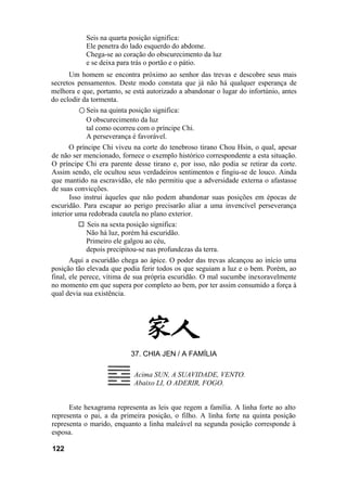 Seis na quarta posição significa:
           Ele penetra do lado esquerdo do abdome.
           Chega-se ao coração do obscurecimento da luz
           e se deixa para trás o portão e o pátio.
      Um homem se encontra próximo ao senhor das trevas e descobre seus mais
secretos pensamentos. Deste modo constata que já não há qualquer esperança de
melhora e que, portanto, se está autorizado a abandonar o lugar do infortúnio, antes
do eclodir da tormenta.
         ○ Seis na quinta posição significa:
            O obscurecimento da luz
            tal como ocorreu com o príncipe Chi.
            A perseverança é favorável.
       O príncipe Chi viveu na corte do tenebroso tirano Chou Hsin, o qual, apesar
de não ser mencionado, fornece o exemplo histórico correspondente a esta situação.
O príncipe Chi era parente desse tirano e, por isso, não podia se retirar da corte.
Assim sendo, ele ocultou seus verdadeiros sentimentos e fingiu-se de louco. Ainda
que mantido na escravidão, ele não permitiu que a adversidade externa o afastasse
de suas convicções.
       Isso instrui àqueles que não podem abandonar suas posições em épocas de
escuridão. Para escapar ao perigo precisarão aliar a uma invencível perseverança
interior uma redobrada cautela no plano exterior.
             Seis na sexta posição significa:
             Não há luz, porém há escuridão.
             Primeiro ele galgou ao céu,
             depois precipitou-se nas profundezas da terra.
       Aqui a escuridão chega ao ápice. O poder das trevas alcançou ao início uma
posição tão elevada que podia ferir todos os que seguiam a luz e o bem. Porém, ao
final, ele perece, vítima de sua própria escuridão. O mal sucumbe inexoravelmente
no momento em que supera por completo ao bem, por ter assim consumido a força à
qual devia sua existência.




                           37. CHIA JEN / A FAMÍLIA

                            Acima SUN, A SUAVIDADE, VENTO.
                            Abaixo LI, O ADERIR, FOGO.


      Este hexagrama representa as leis que regem a família. A linha forte ao alto
representa o pai, a da primeira posição, o filho. A linha forte na quinta posição
representa o marido, enquanto a linha maleável na segunda posição corresponde à
esposa.

122
 