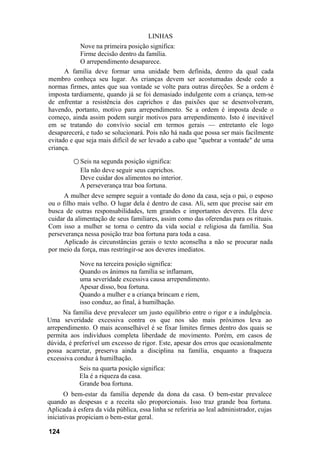 LINHAS
            Nove na primeira posição significa:
            Firme decisão dentro da família.
            O arrependimento desaparece.
      A família deve formar uma unidade bem definida, dentro da qual cada
membro conheça seu lugar. As crianças devem ser acostumadas desde cedo a
normas firmes, antes que sua vontade se volte para outras direções. Se a ordem é
imposta tardiamente, quando já se foi demasiado indulgente com a criança, tem-se
de enfrentar a resistência dos caprichos e das paixões que se desenvolveram,
havendo, portanto, motivo para arrependimento. Se a ordem é imposta desde o
começo, ainda assim podem surgir motivos para arrependimento. Isto é inevitável
em se tratando do convívio social em termos gerais — entretanto ele logo
desaparecerá, e tudo se solucionará. Pois não há nada que possa ser mais facilmente
evitado e que seja mais difícil de ser levado a cabo que "quebrar a vontade" de uma
criança.

          ○ Seis na segunda posição significa:
            Ela não deve seguir seus caprichos.
            Deve cuidar dos alimentos no interior.
            A perseverança traz boa fortuna.
      A mulher deve sempre seguir a vontade do dono da casa, seja o pai, o esposo
ou o filho mais velho. O lugar dela é dentro de casa. Ali, sem que precise sair em
busca de outras responsabilidades, tem grandes e importantes deveres. Ela deve
cuidar da alimentação de seus familiares, assim como das oferendas para os rituais.
Com isso a mulher se torna o centro da vida social e religiosa da família. Sua
perseverança nessa posição traz boa fortuna para toda a casa.
      Aplicado às circunstâncias gerais o texto aconselha a não se procurar nada
por meio da força, mas restringir-se aos deveres imediatos.

            Nove na terceira posição significa:
            Quando os ânimos na família se inflamam,
            uma severidade excessiva causa arrependimento.
            Apesar disso, boa fortuna.
            Quando a mulher e a criança brincam e riem,
            isso conduz, ao final, à humilhação.
      Na família deve prevalecer um justo equilíbrio entre o rigor e a indulgência.
Uma severidade excessiva contra os que nos são mais próximos leva ao
arrependimento. O mais aconselhável é se fixar limites firmes dentro dos quais se
permita aos indivíduos completa liberdade de movimento. Porém, em casos de
dúvida, é preferível um excesso de rigor. Este, apesar dos erros que ocasionalmente
possa acarretar, preserva ainda a disciplina na família, enquanto a fraqueza
excessiva conduz à humilhação.
            Seis na quarta posição significa:
            Ela é a riqueza da casa.
            Grande boa fortuna.
       O bem-estar da família depende da dona da casa. O bem-estar prevalece
quando as despesas e a receita são proporcionais. Isso traz grande boa fortuna.
Aplicada à esfera da vida pública, essa linha se referiria ao leal administrador, cujas
iniciativas propiciam o bem-estar geral.

124
 