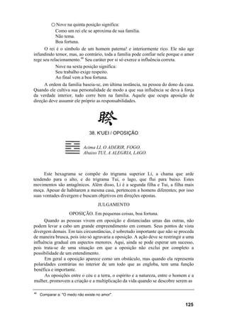 ○ Nove na quinta posição significa:
             Como um rei ele se aproxima de sua família.
             Não tema.
             Boa fortuna.
      O rei é o símbolo de um homem paterna! e interiormente rico. Ele não age
infundindo temor, mas, ao contrário, toda a família pode confiar nele porque o amor
rege seu relacionamento.46 Seu caráter por si só exerce a influência correta.
            Nove na sexta posição significa:
            Seu trabalho exige respeito.
            Ao final vem a boa fortuna.
      A ordem da família baseia-se, em última instância, na pessoa do dono da casa.
Quando ele cultiva sua personalidade de modo a que sua influência se deva à força
da verdade interior, tudo corre bem na família. Aquele que ocupa aposição de
direção deve assumir ele próprio as responsabilidades.




                                38. K'UEI / OPOSIÇÃO


                            Acima LI, O ADERIR, FOGO.
                            Abaixo TUI, A ALEGRIA, LAGO.



      Este hexagrama se compõe do trigrama superior Li, a chama que arde
tendendo para o alto, e do trigrama Tui, o lago, que flui para baixo. Estes
movimentos são antagônicos. Além disso, Li é a segunda filha e Tui, a filha mais
moça. Apesar de habitarem a mesma casa, pertencem a homens diferentes; por isso
suas vontades divergem e buscam objetivos em direções opostas.
                                     JULGAMENTO
                  OPOSIÇÃO. Em pequenas coisas, boa fortuna.
      Quando as pessoas vivem em oposição e distanciadas umas das outras, não
podem levar a cabo um grande empreendimento em comum. Seus pontos de vista
divergem demais. Em tais circunstâncias, é sobretudo importante que não se proceda
de maneira brusca, pois isto só agravaria a oposição. A ação deve se restringir a uma
influência gradual em aspectos menores. Aqui, ainda se pode esperar um sucesso,
pois trata-se de uma situação em que a oposição não exclui por completo a
possibilidade de um entendimento.
      Em geral a oposição aparece como um obstáculo, mas quando ela representa
polaridades contrárias no interior de um todo que as engloba, tem uma função
benéfica e importante.
      As oposições entre o céu e a terra, o espírito e a natureza, entre o homem e a
mulher, promovem a criação e a multiplicação da vida quando se descobre serem as

46
     Comparar a: "O medo não existe no amor".

                                                                                125
 