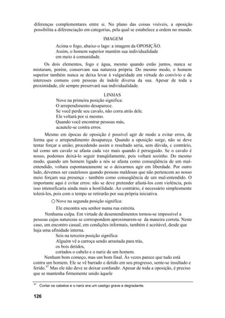 diferenças complementares entre si. No plano das coisas visíveis, a oposição
possibilita a diferenciação em categorias, pela qual se estabelece a ordem no mundo.
                                          IMAGEM
              Acima o fogo, abaixo o lago: a imagem da OPOSIÇÃO.
              Assim, o homem superior mantém sua individualidade
              em meio à comunidade.
      Os dois elementos, fogo e água, mesmo quando estão juntos, nunca se
misturam, porém, conservam sua natureza própria. Do mesmo modo, o homem
superior também nunca se deixa levar à vulgaridade em virtude do convívio e de
interesses comuns com pessoas de índole diversa da sua. Apesar de toda a
proximidade, ele sempre preservará sua individualidade.
                                        LINHAS
              Nove na primeira posição significa:
              O arrependimento desaparece.
              Se você perde seu cavalo, não corra atrás dele.
              Ele voltará por si mesmo.
              Quando você encontrar pessoas más,
              acautele-se contra erros.
       Mesmo em épocas de oposição é possível agir de modo a evitar erros, de
forma que o arrependimento desapareça. Quando a oposição surge, não se deve
tentar forçar a união; procedendo assim o resultado seria, sem dúvida, c contrário,
tal como um cavalo se afasta cada vez mais quando é perseguido. Se o cavalo é
nosso, podemos deixá-lo seguir tranqüilamente, pois voltará sozinho. Do mesmo
modo, quando um homem ligado a nós se afasta como conseqüência de um mal-
entendido, voltara espontaneamente se o deixarmos agir em liberdade. Por outro
lado, devemos ser cautelosos quando pessoas maldosas que não pertencem ao nosso
meio forçam sua presença - também como conseqüência de um mal-entendido. O
importante aqui é evitar erros: não se deve pretender afastá-los com violência, pois
isso intensificaria ainda mais a hostilidade. Ao contrário, é necessário simplesmente
tolerá-los, pois com o tempo se retirarão por sua própria iniciativa.
           ○ Nove na segunda posição significa:
            Ele encontra seu senhor numa rua estreita.
      Nenhuma culpa. Em virtude de desentendimentos tornou-se impossível a
pessoas cujas naturezas se correspondem aproximarem-se da maneira correta. Neste
caso, um encontro casual, em condições informais, também é aceitável, desde que
haja uma afinidade interna.
            Seis na terceira posição significa:
            Alguém vê a carroça sendo arrastada para trás,
            os bois detidos,
            cortados o cabelo e o nariz de um homem.
      Nenhum bom começo, mas um bom final. Às vezes parece que tudo está
contra um homem. Ele se vê barrado e detido em seu progresso, sente-se insultado e
ferido.47 Mas ele não deve se deixar confundir. Apesar de toda a oposição, é preciso
que se mantenha firmemente unido àquele

47
     Cortar os cabelos e o nariz era um castigo grave e degradante.

126
 