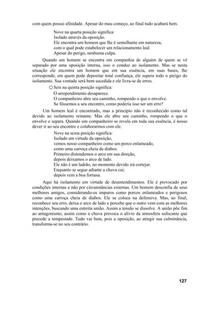 com quem possui afinidade. Apesar do mau começo, ao final tudo acabará bem.
           Nove na quarta posição significa:
           Isolado através da oposição.
           Ele encontra um homem que lhe é semelhante em natureza,
           com o qual pode estabelecer um relacionamento leal.
           Apesar do perigo, nenhuma culpa.
      Quando um homem se encontra em companhia de alguém de quem se vê
separado por uma oposição interna, isso o conduz ao isolamento. Mas se nesta
situação ele encontra um homem que em sua essência, em suas bases, lhe
corresponde, em quem pode depositar total confiança, ele supera todo o perigo do
isolamento. Sua vontade será bem sucedida e ele livra-se de erros.
         ○ Seis na quinta posição significa:
           O arrependimento desaparece.
           O companheiro abre seu caminho, rompendo o que o envolve.
           Se fôssemos a seu encontro, como poderia isso ser um erro?
     Um homem leal é encontrado, mas a princípio não é reconhecido como tal
devido ao isolamento reinante. Mas ele abre seu caminho, rompendo o que o
envolve e separa. Quando um companheiro se revela em toda sua essência, é nosso
dever ir ao seu encontro e colaborarmos com ele.
            Nove na sexta posição significa:
             Isolado em virtude da oposição,
            vemos nosso companheiro como um porco enlameado,
            como uma carroça cheia de diabos.
            Primeiro distendemos o arco em sua direção,
            depois deixamos o arco de lado.
            Ele não é um ladrão, no momento devido irá cortejar.
            Enquanto se segue adiante a chuva cai;
            depois vem a boa fortuna.
      Aqui há isolamento em virtude de desentendimentos. Ele é provocado por
condições internas e não por circunstâncias externas. Um homem desconfia de seus
melhores amigos, considerando-os impuros como porcos enlameados e perigosos
como uma carroça cheia de diabos. Ele se coloca na defensiva. Mas, ao final,
reconhece seu erro, deixa o arco de lado e percebe que o outro vem com as melhores
intenções, buscando uma estreita união. Assim a tensão se dissolve. A união põe fim
ao antagonismo, assim como a chuva provoca o alívio da atmosfera sufocante que
precede a tempestade. Tudo vai bem, pois a oposição, ao atingir sua culminância,
transforma-se no seu contrário.




                                                                              127
 