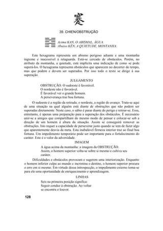 39. CHIEN/OBSTRUÇÃO


                         Acima KAN, O ABISMAL, ÁGUA.
                         Abaixo KÊN, A QUIETUDE, MONTANHA.

      Este hexagrama representa um abismo perigoso adiante e uma montanha
íngreme e inacessível à retaguarda. Está-se cercado de obstáculos. Porém, no
atributo da montanha, a quietude, está implícita uma indicação de como se pode
superá-los. O hexagrama representa obstáculos que aparecem no decorrer do tempo,
mas que podem e devem ser superados. Por isso todo o texto se dirige à sua
superação.
                                  JULGAMENTO
            OBSTRUÇÃO. O sudoeste é favorável.
            O nordeste não é favorável.
            É favorável ver o grande homem.
            A perseverança traz boa fortuna.
      O sudoeste é a região da retirada; o nordeste, a região do avanço. Trata-se aqui
de uma situação na qual alguém está diante de obstruções que não podem ser
superadas diretamente. Neste caso, o sábio é parar diante do perigo e retirar-se. Essa,
entretanto, é apenas uma preparação para a superação dos obstáculos. É necessário
unir-se a amigos que compartilham do mesmo modo de pensar e colocar-se sob a
direção de um homem à altura da situação. Assim se conseguirá remover as
obstruções. Isto requer a capacidade de perseverar justo quando se tem de fazer algo
que aparentemente desvia da meta. Esta inabalável firmeza interior traz ao final boa
fortuna. Um impedimento temporário pode ser importante para o fortalecimento do
caráter. Este é o valor da adversidade.
                                      IMAGEM
             A água acima da montanha: a imagem da OBSTRUÇÃO.
             Assim, o homem superior volta-se sobre si mesmo e cultiva seu
             caráter.
      Dificuldades e obstáculos provocam e sugerem uma interiorização. Enquanto
o homem inferior culpa ao mundo e incrimina o destino, o homem superior procura
o erro em si mesmo. Em virtude dessa introspecção, o impedimento externo torna-se
para ele uma oportunidade de enriquecimento e aprendizagem.
                                      LINHAS
            Seis na primeira posição significa:
            Seguir conduz à obstrução. Ao voltar
            se encontra o louvor.

128
 