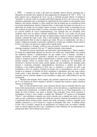 (             ) resultaria do corpo e das patas do camaleão. Outros autores sustentam que o
ideograma em questão teria surgido de uma composição do ideograma de "Sol" (                  ) na
parte superior com o ideograma de "Lua" (            ), estilizado na parte inferior. O sentido de
"mutações" se deveria então ao constante movimento aparente do Sol e da Lua no céu. Outros
elementos importantes para a elucidação do significado do termo podem ser encontrados nessa
hipótese. Sem dúvida, mutação é o fator central da visão de mundo que se consolida na China
no período imediatamente anterior à dinastia Chou. A observação do mundo em torno de si e a
observação do mundo em seu próprio interior levaram o homem chinês à constatação de um
fluir contínuo do qual nada escapa. É, porém, necessário atentar-se ao fato de que, assim como
no conceito budista de anicca (impermanência), essa mutação não era concebida corno
incidindo sobre seres ou objetos sofrendo modificações. Não há o que mude, não há quem
mude, pois só há o mudar. Supor que algo ou alguém muda é supor esse algo ou alguém fora da
mutação, sofrendo-lhe então a ação. Ante a universalidade e onipresença da mutação, não se
pode propriamente falar de algo ou alguém que muda. Má que se compreender, isto sim, os
modos e estágios da mutação e, para tanto, cunharam-se os Kua, que a tradição chinesa atribui a
Fu Hsi, o ser mítico em quem teve origem todo o mundo chinês.
        Analisando-se a mutação, verifica-se que ela própria é invariável. Sendo onipresente e
absoluta,a mutação é imutável. Por isso, “I” significa mutação e não-mutação.
       Há ainda um terceiro significado, que equivaleria, aproximadamente, a "fácil e simples".
No fundo da complexidade aparente do universo, jaz oculta uma "simplicidade". Ela consiste
nas tendências opostas e complementares em que sempre oscila a mutação. Atividade e
repouso, movimento e inércia, ascensão e declínio são os eternos e mesmos caminhos que
sempre o irrepetível percorre. Muda constantemente a natureza, porém sempre ao longo das
mesmas estações. Nunca as mesmas flores, mas sempre a primavera. Os fenômenos são
incontáveis e distintos uns dos outros, porém regidos, em suas tendências de mudança, pelos
mesmos e constantes princípios. Apreendendo-os, descobre-se o simples por detrás do
complexo, o que implica também no fácil, que é a trajetória c o percurso de tudo o que
acompanha o ciclo cm vigência. Fluindo em acordo com as circunstâncias, evita-se o atrito,
escapa-se ao desgaste. O caminho do fácil é duradouro e espontâneo, pois não exige esforço.
Assim como a água descendo a montanha, diante de nada recua, diante de nada insiste;
mergulha, desvia, contorna, adapta-se sem resistência e chega, pois, infalivelmente ao que lhe
corresponde.
       Mutação, não-mutação, fácil e simples, são, portanto, aspectos de um só todo, o conceito
de "I"; ele expressa de forma completa e perfeita o conjunto das sessenta e quatro estruturas
lineares, os hexagramas.
       Mas, ao raiar da dinastia Chou, essas estruturas deviam estar se tornando obscuras, pois
textos foram acrescentados, no intuito de se indicar, através de palavras, o significado que antes
os próprios Kua transmitiam. A tradição atribui esses textos ao rei Wên (Julgamento) e ao
duque de Chou (Linhas), com quem a dinastia Chou principia. Esses textos passaram a
acompanhar os Kua e, com o tempo, a tradição das "Mutações" ("I") passou a ser designada
"Chou I", uma referência à dinastia cujo início coincide com a redação dos textos, os quais,
cada vez mais, catalisaram a atenção em virtude do crescente velamento dos próprios Kua. Mas
o significado desses mesmos textos, séculos mais tarde, começaria a velar-se, exigindo novos
adendos explicativos e, no VI século a.C, surgem as chamadas "Dez Asas". A tradição atribui
as Dez Asas a Confúcio. Apesar de ser questionável se Confúcio teria, ele próprio, redigido
todas ou mesmo alguma das Dez Asas, é indubitável a forte influência de seu pensamento em
grande parte delas. Sem Confúcio talvez não se
 