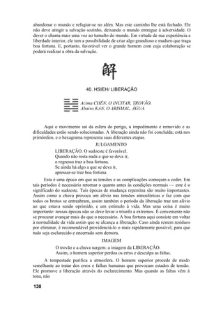 abandonar o mundo e refugiar-se no além. Mas este caminho lhe está fechado. Ele
não deve atingir a salvação sozinho, deixando o mundo entregue à adversidade. O
dever o chama mais uma vez ao tumulto do mundo. Em virtude de sua experiência e
liberdade interior, ele tem a possibilidade de criar algo grandioso e maduro que traga
boa fortuna. E, portanto, favorável ver o grande homem com cuja colaboração se
poderá realizar a obra da salvação.




                            40. HSIEH/ LIBERAÇÃO

                         Acima CHÊN, O INCITAR, TROVÃO.
                         Abaixo KAN, O ABISMAL, ÁGUA.


      Aqui o movimento sai da esfera do perigo, u impedimento e removido e as
dificuldades estão sendo solucionadas. A liberação ainda não foi concluída; está nos
primórdios, e o hexagrama representa suas diferentes etapas.
                                  JULGAMENTO
           LIBERAÇÃO. O sudoeste é favorável.
           Quando não resta nada a que se deva ir,
           o regresso traz a boa fortuna.
           Se ainda há algo a que se deva ir,
           apressar-se traz boa fortuna.
      Esta é uma época em que as tensões e as complicações começam a ceder. Em
tais períodos é necessário retornar o quanto antes às condições normais — este é o
significado do sudoeste. Tais épocas de mudança repentina são muito importantes.
Assim como a chuva provoca um alívio nas tensões atmosféricas e faz com que
todos os brotos se entreabram, assim também o período da liberação traz um alívio
ao que estava sendo oprimido, e um estímulo à vida. Mas uma coisa é muito
importante: nessas épocas não se deve levar o triunfo a extremos. É conveniente não
se procurar avançar mais do que o necessário. A boa fortuna aqui consiste em voltar
à normalidade da vida assim que se alcança a liberação. Caso ainda restem resíduos
por eliminar, é recomendável providenciá-lo o mais rapidamente possível, para que
tudo seja esclarecido e encerrado sem demora.
                                     IMAGEM
            O trovão e a chuva surgem: a imagem da LIBERAÇÃO.
            Assim, o homem superior perdoa os erros e desculpa as faltas.
      A tempestade purifica a atmosfera. O homem superior procede de modo
semelhante ao tratar dos erros e falhas humanas que provocam estados de tensão.
Ele promove a liberação através do esclarecimento. Mas quando as faltas vêm à
tona, não

130
 