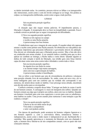 se detém insistindo nelas. Ao contrário, procura relevar as falhas e as transgressões
não intencionais, assim como o som do trovão extingue-se ao longe. Ele perdoa as
culpas e as transgressões deliberadas, assim como a água a tudo purifica.
                                      LINHAS
            Seis na primeira posição significa:
            Sem culpa.
       A situação aqui não requer muitas palavras. O impedimento passou, a
liberação é chegada. A recuperação deve se fazer na tranqüilidade e quietude. Essa é
a atitude correta no período que se segue à recuperação de dificuldades.
          ○ Nove na segunda posição significa:
            Matam-se três raposas no campo
            e recebe-se uma flecha amarela.
            A perseverança traz boa fortuna.
      O simbolismo aqui usa a imagem de uma caçada. O caçador abate três raposas
astutas e recebe como prêmio uma flecha amarela. Os obstáculos na vida pública são
as raposas impostoras que procuram influenciar o governante através da adulação.
Elas devem ser eliminadas para que a liberação possa ocorrer. Mas a luta não deve
ser conduzida com armas erradas. A cor amarela indica a medida justa que se deve
aplicar no combate ao inimigo, a flecha indica o rumo direto. Quando alguém se
dedica de todo coração à tarefa da liberação, sua retidão gera uma força interior
capaz da atuar como uma arma contra toda a falsidade e contra toda a vileza.
            Seis na terceira posição significa:
            Se alguém leva um fardo às costas
            e ao mesmo tempo viaja numa carruagem,
             atrai com isso a aproximação de ladrões.
            A perseverança conduz à humilhação.
       Isto se refere a um homem que saiu de circunstâncias de pobreza e alcançou
uma posição cômoda, livre de necessidades. Se, então, como um novo rico, ele se
torna indulgente para com um conforto que na verdade não corresponde à sua
natureza, ele atrairá desse modo os ladrões. Caso prossiga nessa atitude, encontrará
sem dúvida razões para se envergonhar.
      Confúcio comenta a respeito dessa linha: "Carregar um fardo às costas é tarefa
de um homem comum. A carruagem é o meio de transporte dos nobres. Quando um
homem comum usa algo que é próprio aos nobres, atrai com isso os ladrões. Quando
um homem é insolente para com seus superiores e severo para com os subalternos,
atrai ladrões ao roubo. Uma jovem usando jóias suntuosas é uma tentação a que lhe
roubem a virtude".
           Nove na quarta posição significa:
           Liberte-se de seu dedo maior do pé.
           Virá então o companheiro
           e nele você poderá confiar.
      Em épocas de paralisação, pode acontecer de homens vulgares ligarem-se a
um homem superior e, com a convivência diária, tornarem-se íntimos e
indispensáveis, assim como o dedo maior é indispensável ao pé, facilitando-lhe o
caminhar. Mas quando aproxima-se o momento da liberação com seu chamado à
ação, o homem deve libertar-se de tais companhias casuais, com as quais não tem
conecções internas.

                                                                                131
 