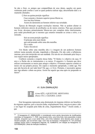 Se não o fizer, os amigos que compartilham de seus ideais, aqueles em quem
realmente pode confiar e com os quais poderia realizar algo, desconfiarão dele e se
manterão afastados.
         ○ Seis na quinta posição significa:
           Caso somente o homem superior possa liberar-se,
           isso traz boa fortuna.
           Assim ele demonstra ao homem inferior sua seriedade.
       Épocas de liberação exigem resoluções internas. Não se podem afastar os
homens inferiores através de proibições ou de meios externos. Para que possamos
nos livrar, devemos primeiramente liberar-nos por completo deles interiormente,
pois então perceberão por si mesmos que estamos tomando as coisas a sério, e se
retirarão.
            Seis na sexta posição significa:
            O príncipe atira num falcão
            que está pousado sobre uma alta muralha.
            Ele o mata.
            Tudo é favorável.
       Um falcão sobre uma muralha alta é a imagem de um poderoso homem
inferior numa posição elevada, impedindo a liberação. Ele não cede a influências
internas, pois está enrijecido em sua maldade. Ele tem de ser eliminado pela força e
isso requer meios apropriados.
       Confúcio comenta a respeito dessa linha: "O falcão é o objetivo da caça. O
arco e a flecha são os instrumentos e os meios. O arqueiro é o homem que deve
utilizar corretamente os meios para atingir o objetivo. O homem superior contém os
meios em sua própria pessoa. Ele espera o momento apropriado, e então age. Por
que não haveria de sair tudo bem? Ele age, e é livre. Portanto, é necessário apenas
que siga adiante e abata sua presa. Assim faz aquele que atua após ter preparado os
meios".




                                41. SUN /DIMINUIÇÃO


                            Acima KÊN, A QUIETUDE, MONTANHA.
                            Abaixo TUI, A ALEGRIA, LAGO.


       Este hexagrama representa uma diminuição do trigrama inferior em benefício
do trigrama superior, pois a terceira linha, originalmente forte, moveu-se para o alto
e seu lugar foi ocupado pela linha de cima, originalmente fraca.48 Assim sendo, o
que

48
     O hexagrama 41, DIMINUIÇÃO, é considerado como sendo decorrente de modificações
ocorridas no hexagrama 11, PAZ, cuja terceira linha, uma linha forte, teria ascendido à sexta
posição, enquanto que a sua sexta linha, uma linha maleável, teria descido para ocupar a
terceira posição, que se tornara vaga. Com isso se formaria o hexagrama 41. Um processo
análogo ocorre como o hexagrama seguinte, 42, AUMENTO, em relação ao hexagrama 12,
ESTAGNAÇÃO. (Nota da tradução brasileira.)

132
 