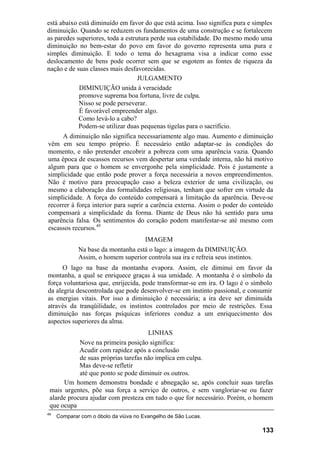 está abaixo está diminuído em favor do que está acima. Isso significa pura e simples
diminuição. Quando se reduzem os fundamentos de uma construção e se fortalecem
as paredes superiores, toda a estrutura perde sua estabilidade. Do mesmo modo uma
diminuição no bem-estar do povo em favor do governo representa uma pura e
simples diminuição. E todo o tema do hexagrama visa a indicar como esse
deslocamento de bens pode ocorrer sem que se esgotem as fontes de riqueza da
nação e de suas classes mais desfavorecidas.
                                   JULGAMENTO
            DIMINUIÇÃO unida à veracidade
            promove suprema boa fortuna, livre de culpa.
            Nisso se pode perseverar.
            É favorável empreender algo.
            Como levá-lo a cabo?
            Podem-se utilizar duas pequenas tigelas para o sacrifício.
      A diminuição não significa necessariamente algo mau. Aumento e diminuição
vêm em seu tempo próprio. É necessário então adaptar-se às condições do
momento, e não pretender encobrir a pobreza com uma aparência vazia. Quando
uma época de escassos recursos vem despertar uma verdade interna, não há motivo
algum para que o homem se envergonhe pela simplicidade. Pois é justamente a
simplicidade que então pode prover a força necessária a novos empreendimentos.
Não é motivo para preocupação caso a beleza exterior de uma civilização, ou
mesmo a elaboração das formalidades religiosas, tenham que sofrer em virtude da
simplicidade. A força do conteúdo compensará a limitação da aparência. Deve-se
recorrer à força interior para suprir a carência externa. Assim o poder do conteúdo
compensará a simplicidade da forma. Diante de Deus não há sentido para uma
aparência falsa. Os sentimentos do coração podem manifestar-se até mesmo com
escassos recursos.49
                                       IMAGEM
             Na base da montanha está o lago: a imagem da DIMINUIÇÃO.
             Assim, o homem superior controla sua ira e refreia seus instintos.
      O lago na base da montanha evapora. Assim, ele diminui em favor da
montanha, a qual se enriquece graças à sua umidade. A montanha é o símbolo da
força voluntariosa que, enrijecida, pode transformar-se em ira. O lago é o símbolo
da alegria descontrolada que pode desenvolver-se em instinto passional, e consumir
as energias vitais. Por isso a diminuição é necessária; a ira deve ser diminuída
através da tranqüilidade, os instintos controlados por meio de restrições. Essa
diminuição nas forças psíquicas inferiores conduz a um enriquecimento dos
aspectos superiores da alma.
                                      LINHAS
            Nove na primeira posição significa:
            Acudir com rapidez após a conclusão
            de suas próprias tarefas não implica em culpa.
            Mas deve-se refletir
            até que ponto se pode diminuir os outros.
      Um homem demonstra bondade e abnegação se, após concluir suas tarefas
 mais urgentes, põe sua força a serviço de outros, e sem vangloriar-se ou fazer
 alarde procura ajudar com presteza em tudo o que for necessário. Porém, o homem
 que ocupa
49
     Comparar com o óbolo da viúva no Evangelho de São Lucas.

                                                                                  133
 