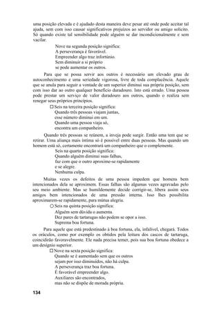 uma posição elevada e é ajudado desta maneira deve pesar até onde pode aceitar tal
ajuda, sem com isso causar significativos prejuízos ao servidor ou amigo solícito.
Só quando existe tal sensibilidade pode alguém se dar incondicionalmente e sem
vacilar.
           Nove na segunda posição significa:
           A perseverança é favorável.
           Empreender algo traz infortúnio.
           Sem diminuir a si próprio
           se pode aumentar os outros.
      Para que se possa servir aos outros é necessário um elevado grau de
autoconhecimento e uma seriedade vigorosa, livre de toda complacência. Aquele
que se anula para seguir a vontade de um superior diminui sua própria posição, sem
com isso dar ao outro qualquer benefício duradouro. Isto está errado. Uma pessoa
pode prestar um serviço de valor duradouro aos outros, quando o realiza sem
renegar seus próprios princípios.
           Seis na terceira posição significa:
           Quando três pessoas viajam juntas,
           esse número diminui em um.
           Quando uma pessoa viaja só,
           encontra um companheiro.
       Quando três pessoas se reúnem, a inveja pode surgir. Então uma tem que se
retirar. Uma aliança mais íntima só é possível entre duas pessoas. Mas quando um
homem está só, certamente encontrará um companheiro que o complemente.
            Seis na quarta posição significa:
            Quando alguém diminui suas falhas,
            faz com que o outro aproxime-se rapidamente
            e se alegre.
            Nenhuma culpa.
      Muitas vezes os defeitos de uma pessoa impedem que homens bem
intencionados dela se aproximem. Essas falhas são algumas vezes agravadas pelo
seu meio ambiente. Mas se humildemente decide corrigir-se, libera assim seus
amigos bem intencionados de uma pressão interna. Isso lhes possibilita
aproximarem-se rapidamente, para mútua alegria.
         ○ Seis na quinta posição significa:
            Alguém sem dúvida o aumenta.
            Dez pares de tartarugas não podem se opor a isso.
            Suprema boa fortuna.
      Para aquele que está predestinado à boa fortuna, ela, infalível, chegará. Todos
os oráculos, como por exemplo os obtidos pela leitura dos cascos de tartaruga,
coincidirão favoravelmente. Ele nada precisa temer, pois sua boa fortuna obedece a
um desígnio superior.
            Nove na sexta posição significa:
            Quando se é aumentado sem que os outros
            sejam por isso diminuídos, não há culpa.
            A perseverança traz boa fortuna.
            É favorável empreender algo.
            Auxiliares são encontrados,
            mas não se dispõe de morada própria.

134
 