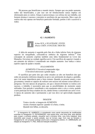 Há pessoas que beneficiam o mundo inteiro. Sempre que seu poder aumenta,
todos são beneficiados, e por isso um tal fortalecimento nunca implica em
diminuição para os outros. Graças à perseverança e ao esforço de seu trabalho, um
homem alcança ò sucesso e encontra os auxiliares de que necessita. Mas o que ele
realiza não traz apenas um benefício particular limitado, porém é útil e acessível a
todos.




                                  42. I /AUMENTO

                           Acima SUN, A SUAVIDADE, VENTO.
                           Abaixo CHÊN, O INCITAR, TROVÃO.


      A idéia de aumento é sugerida pelo fato de a linha inferior forte do trigrama
superior ter mergulhado, colocando-se embaixo do trigrama inferior.50 Esta
concepção de aumento exprime também uma idéia fundamental no Livro das
Mutações. Governar na verdade significa servir. Um sacrifício do superior visando a
um aumento do inferior é considerado um simples aumento. Isso indica o único
espírito capaz de ajudar o mundo.
                                 JULGAMENTO
               AUMENTO. É favorável empreender algo.
               É favorável atravessar a grande água.
      O sacrifício por parte dos que estão situados ao alto em benefício dos que
estão em posições inferiores desperta no povo um sentimento de alegria e gratidão,
que é de suma importância para o bem comum. Quando as pessoas amam a seus
governantes, tomam-se capazes de realizar com sucesso até mesmo coisas difíceis e
perigosas. Em tais épocas de progresso, em que o desenvolvimento se realiza com
sucesso, o trabalho é necessário para que as possibilidades do momento sejam
utilizadas. Este período é semelhante a um casamento entre o céu e a terra, quando
a terra participa da força criadora do céu, dando forma e concretude aos seres vivos.
A época do aumento não é permanente e por isso deve ser aproveitada enquanto
perdura.

                                    IMAGEM
            Vento e trovão: a imagem do AUMENTO.
            Assim o homem superior: quando vê o bem, o imita.
            Quando tem falhas, as descarta.

50
      O hexagrama 42, AUMENTO, é considerado como sendo decorrente de modificações
ocorridas no hexagrama 12, ESTAGNAÇÃO, cuja quarta linha, uma linha forte, teria descido
para ocupar a primeira posição, enquanto que a primeira linha, uma linha maleável, teria
ascendido para ocupar a quarta posição, que se tornara vaga. Com isso se formaria o
hexagrama 42. Um processo análogo ocorre com o hexagrama anterior, 41, DIMINUIÇÃO, em
relação ao hexagrama 11, PAZ. (Nota da tradução brasileira.)

                                                                                   135
 