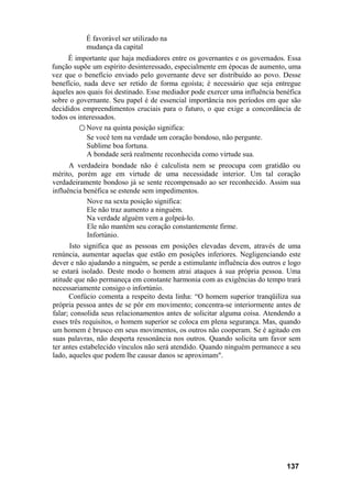 É favorável ser utilizado na
           mudança da capital
     É importante que haja mediadores entre os governantes e os governados. Essa
função supõe um espírito desinteressado, especialmente em épocas de aumento, uma
vez que o benefício enviado pelo governante deve ser distribuído ao povo. Desse
benefício, nada deve ser retido de forma egoísta; é necessário que seja entregue
àqueles aos quais foi destinado. Esse mediador pode exercer uma influência benéfica
sobre o governante. Seu papel é de essencial importância nos períodos em que são
decididos empreendimentos cruciais para o futuro, o que exige a concordância de
todos os interessados.
         ○ Nove na quinta posição significa:
            Se você tem na verdade um coração bondoso, não pergunte.
            Sublime boa fortuna.
            A bondade será realmente reconhecida como virtude sua.
      A verdadeira bondade não é calculista nem se preocupa com gratidão ou
mérito, porém age em virtude de uma necessidade interior. Um tal coração
verdadeiramente bondoso já se sente recompensado ao ser reconhecido. Assim sua
influência benéfica se estende sem impedimentos.
            Nove na sexta posição significa:
            Ele não traz aumento a ninguém.
            Na verdade alguém vem a golpeá-lo.
            Ele não mantém seu coração constantemente firme.
            Infortúnio.
      Isto significa que as pessoas em posições elevadas devem, através de uma
renúncia, aumentar aquelas que estão em posições inferiores. Negligenciando este
dever e não ajudando a ninguém, se perde a estimulante influência dos outros e logo
se estará isolado. Deste modo o homem atrai ataques à sua própria pessoa. Uma
atitude que não permaneça em constante harmonia com as exigências do tempo trará
necessariamente consigo o infortúnio.
      Confúcio comenta a respeito desta linha: “O homem superior tranqüiliza sua
própria pessoa antes de se pôr em movimento; concentra-se interiormente antes de
falar; consolida seus relacionamentos antes de solicitar alguma coisa. Atendendo a
esses três requisitos, o homem superior se coloca em plena segurança. Mas, quando
um homem é brusco em seus movimentos, os outros não cooperam. Se é agitado em
suas palavras, não desperta ressonância nos outros. Quando solicita um favor sem
ter antes estabelecido vínculos não será atendido. Quando ninguém permanece a seu
lado, aqueles que podem lhe causar danos se aproximam".




                                                                              137
 