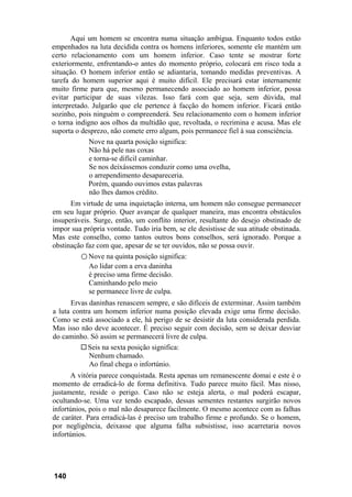 Aqui um homem se encontra numa situação ambígua. Enquanto todos estão
empenhados na luta decidida contra os homens inferiores, somente ele mantém um
certo relacionamento com um homem inferior. Caso tente se mostrar forte
exteriormente, enfrentando-o antes do momento próprio, colocará em risco toda a
situação. O homem inferior então se adiantaria, tomando medidas preventivas. A
tarefa do homem superior aqui é muito difícil. Ele precisará estar internamente
muito firme para que, mesmo permanecendo associado ao homem inferior, possa
evitar participar de suas vilezas. Isso fará com que seja, sem dúvida, mal
interpretado. Julgarão que ele pertence à facção do homem inferior. Ficará então
sozinho, pois ninguém o compreenderá. Seu relacionamento com o homem inferior
o torna indigno aos olhos da multidão que, revoltada, o recrimina e acusa. Mas ele
suporta o desprezo, não comete erro algum, pois permanece fiel à sua consciência.
             Nove na quarta posição significa:
             Não há pele nas coxas
             e torna-se difícil caminhar.
             Se nos deixássemos conduzir como uma ovelha,
             o arrependimento desapareceria.
             Porém, quando ouvimos estas palavras
             não lhes damos crédito.
      Em virtude de uma inquietação interna, um homem não consegue permanecer
em seu lugar próprio. Quer avançar de qualquer maneira, mas encontra obstáculos
insuperáveis. Surge, então, um conflito interior, resultante do desejo obstinado de
impor sua própria vontade. Tudo iria bem, se ele desistisse de sua atitude obstinada.
Mas este conselho, como tantos outros bons conselhos, será ignorado. Porque a
obstinação faz com que, apesar de se ter ouvidos, não se possa ouvir.
         ○ Nove na quinta posição significa:
            Ao lidar com a erva daninha
            é preciso uma firme decisão.
            Caminhando pelo meio
            se permanece livre de culpa.
      Ervas daninhas renascem sempre, e são difíceis de exterminar. Assim também
a luta contra um homem inferior numa posição elevada exige uma firme decisão.
Como se está associado a ele, há perigo de se desistir da luta considerada perdida.
Mas isso não deve acontecer. É preciso seguir com decisão, sem se deixar desviar
do caminho. Só assim se permanecerá livre de culpa.
            Seis na sexta posição significa:
            Nenhum chamado.
            Ao final chega o infortúnio.
      A vitória parece conquistada. Resta apenas um remanescente domai e este é o
momento de erradicá-lo de forma definitiva. Tudo parece muito fácil. Mas nisso,
justamente, reside o perigo. Caso não se esteja alerta, o mal poderá escapar,
ocultando-se. Uma vez tendo escapado, dessas sementes restantes surgirão novos
infortúnios, pois o mal não desaparece facilmente. O mesmo acontece com as falhas
de caráter. Para erradicá-las é preciso um trabalho firme e profundo. Se o homem,
por negligência, deixasse que alguma falha subsistisse, isso acarretaria novos
infortúnios.




140
 