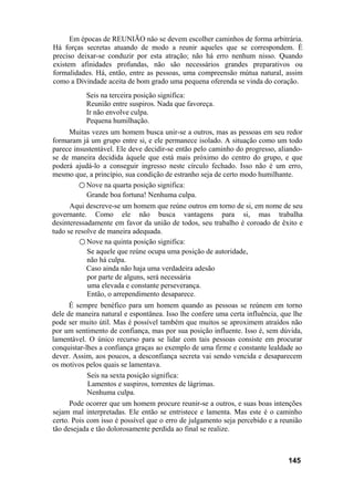 Em épocas de REUNIÃO não se devem escolher caminhos de forma arbitrária.
Há forças secretas atuando de modo a reunir aqueles que se correspondem. É
preciso deixar-se conduzir por esta atração; não há erro nenhum nisso. Quando
existem afinidades profundas, não são necessários grandes preparativos ou
formalidades. Há, então, entre as pessoas, uma compreensão mútua natural, assim
como a Divindade aceita de bom grado uma pequena oferenda se vinda do coração.
           Seis na terceira posição significa:
           Reunião entre suspiros. Nada que favoreça.
           Ir não envolve culpa.
           Pequena humilhação.
     Muitas vezes um homem busca unir-se a outros, mas as pessoas em seu redor
formaram já um grupo entre si, e ele permanece isolado. A situação como um todo
parece insustentável. Ele deve decidir-se então pelo caminho do progresso, aliando-
se de maneira decidida àquele que está mais próximo do centro do grupo, e que
poderá ajudá-lo a conseguir ingresso neste círculo fechado. Isso não é um erro,
mesmo que, a princípio, sua condição de estranho seja de certo modo humilhante.
         ○ Nove na quarta posição significa:
           Grande boa fortuna! Nenhuma culpa.
      Aqui descreve-se um homem que reúne outros em torno de si, em nome de seu
governante. Como ele não busca vantagens para si, mas trabalha
desinteressadamente em favor da união de todos, seu trabalho é coroado de êxito e
tudo se resolve de maneira adequada.
         ○ Nove na quinta posição significa:
            Se aquele que reúne ocupa uma posição de autoridade,
            não há culpa.
            Caso ainda não haja uma verdadeira adesão
            por parte de alguns, será necessária
            uma elevada e constante perseverança.
            Então, o arrependimento desaparece.
      É sempre benéfico para um homem quando as pessoas se reúnem em torno
dele de maneira natural e espontânea. Isso lhe confere uma certa influência, que lhe
pode ser muito útil. Mas é possível também que muitos se aproximem atraídos não
por um sentimento de confiança, mas por sua posição influente. Isso é, sem dúvida,
lamentável. O único recurso para se lidar com tais pessoas consiste em procurar
conquistar-lhes a confiança graças ao exemplo de uma firme e constante lealdade ao
dever. Assim, aos poucos, a desconfiança secreta vai sendo vencida e desaparecem
os motivos pelos quais se lamentava.
            Seis na sexta posição significa:
            Lamentos e suspiros, torrentes de lágrimas.
            Nenhuma culpa.
      Pode ocorrer que um homem procure reunir-se a outros, e suas boas intenções
sejam mal interpretadas. Ele então se entristece e lamenta. Mas este é o caminho
certo. Pois com isso é possível que o erro de julgamento seja percebido e a reunião
tão desejada e tão dolorosamente perdida ao final se realize.



                                                                               145
 