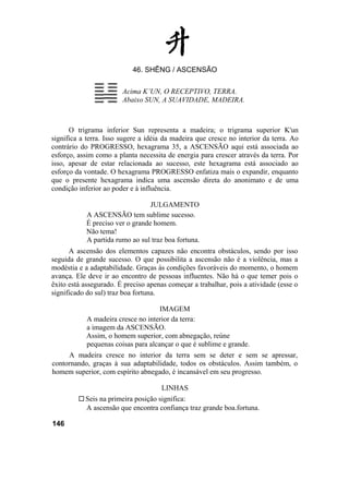 46. SHÊNG / ASCENSÃO

                        Acima K’UN, O RECEPTIVO, TERRA.
                        Abaixo SUN, A SUAVIDADE, MADEIRA.



      O trigrama inferior Sun representa a madeira; o trigrama superior K'un
significa a terra. Isso sugere a idéia da madeira que cresce no interior da terra. Ao
contrário do PROGRESSO, hexagrama 35, a ASCENSÃO aqui está associada ao
esforço, assim como a planta necessita de energia para crescer através da terra. Por
isso, apesar de estar relacionada ao sucesso, este hexagrama está associado ao
esforço da vontade. O hexagrama PROGRESSO enfatiza mais o expandir, enquanto
que o presente hexagrama indica uma ascensão direta do anonimato e de uma
condição inferior ao poder e à influência.

                                  JULGAMENTO
            A ASCENSÃO tem sublime sucesso.
            É preciso ver o grande homem.
            Não tema!
            A partida rumo ao sul traz boa fortuna.
      A ascensão dos elementos capazes não encontra obstáculos, sendo por isso
seguida de grande sucesso. O que possibilita a ascensão não é a violência, mas a
modéstia e a adaptabilidade. Graças às condições favoráveis do momento, o homem
avança. Ele deve ir ao encontro de pessoas influentes. Não há o que temer pois o
êxito está assegurado. É preciso apenas começar a trabalhar, pois a atividade (esse o
significado do sul) traz boa fortuna.

                                     IMAGEM
            A madeira cresce no interior da terra:
            a imagem da ASCENSÃO.
            Assim, o homem superior, com abnegação, reúne
            pequenas coisas para alcançar o que é sublime e grande.
     A madeira cresce no interior da terra sem se deter e sem se apressar,
contornando, graças à sua adaptabilidade, todos os obstáculos. Assim também, o
homem superior, com espírito abnegado, é incansável em seu progresso.

                                     LINHAS
           Seis na primeira posição significa:
           A ascensão que encontra confiança traz grande boa.fortuna.

146
 