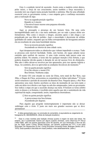 Esta é a condição inicial de ascensão. Assim como a madeira extrai abaixo,
pelas raízes, a força de seu crescimento, assim também a força necessária à
ascensão tem sua origem numa posição humilde e anônima. Mas há uma afinidade
essencial com os governantes acima, e essa empatia gera a confiança necessária
para a realização de algo.
            Nove na segunda posição significa:
            Quando se é sincero
            é favorável trazer mesmo uma pequena oferenda.
             Nenhuma culpa.
      Aqui se pressupõe a presença de um homem forte. Há uma certa
incompatibilidade entre ele e seu meio ambiente, por ser rude e pouco afeito aos
formalismos. Mas como é sincero e íntegro, encontra apoio e não chega a ser
prejudicado por sua falta de polidez. Aqui a sinceridade é decorrente de sólidas
qualidades de caráter, enquanto que na linha correspondente do hexagrama anterior
ela era resultante de uma inata humildade interna.
            Nove na terceira posição significa:
            Ascendendo ao interior de uma cidade vazia.
      Aqui desaparecem todos os obstáculos que vinham impedindo o avanço. Tudo
se processa com incrível facilidade. Então, sem hesitar, ele segue adiante nesse
caminho para usufruir do sucesso. A uma visão externa tudo parece estar em
perfeita ordem. No entanto, o texto não faz qualquer menção à boa fortuna, o que
poderia despertar dúvida quanto à duração de um tal sucesso livre de obstáculos.
Mas não é sábio deixar-se envolver por tais apreensões, pois isso apenas inibiria a
força. Ao contrário, deve-se aproveitar as condições favoráveis do momento.54
            Seis na quarta posição significa:
            O rei lhe oferece o monte Ch'i.
            Boa fortuna. Nenhuma culpa.
      O monte Ch'i está situado no oeste da China, terra natal do Rei Wen, cujo
filho, o Duque de Chou, acrescentou os comentários às linhas individuais.55 O texto
assim rememora o período de ascensão da dinastia Chou. Naquela época, o Rei Wen
apresentou seus mais ilustres auxiliares ao deus da montanha de sua terra natal, e
cada um deles teve direito a um lugar na sala dos antepassados, junto ao governante.
Isso indica a etapa em que a ascensão alcança sua meta. O homem se torna célebre
entre os deuses e os homens, é recebido entre aqueles que são o sustentáculo da vida
espiritual da nação, conquistando, assim, importância imorredoura.
          ○ Seis na quinta posição significa:
            A perseverança traz boa fortuna.
            Ascendendo por degraus.
     Para alguém que progride ininterruptamente é importante não se deixar
embriagar com o êxito. E justo em meio aos grandes sucessos que se deve
permanecer
54
    A idéia apresentada aqui, na conclusão do comentário, é equivalente ao Julgamento do
hexagrama 55, ABUNDÂNCIA. (Nota da tradução brasileira.)
55
      Esta é a tese mantida pela tradição chinesa quanto à origem do texto das linhas. No
entanto, ela é questionada mesmo por alguns autores chineses, como Shan-hua P'i Hsi-jui
(1850-1908), além de autores japoneses como Itô Zenshô, em sua introdução à obra de seu
pai, Ito Tôgai, sobre I Ching, Shüeki Kyôyoku, por Zenshô, publicada em 1771, e por lulian
Shchutskii, em Researches on the í Ching (Princeton University Press, Bollingen Series LXII 2,
1979). Essa questão é discutida em nosso prefácio, mais detalhadamente. (Idem.)

                                                                                        147
 