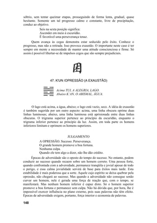 sóbrio, sem tentar queimar etapas, prosseguindo de forma lenta, gradual, quase
hesitante. Somente um tal progresso calmo e constante, livre de precipitação,
conduz ao objetivo.
            Seis na sexta posição significa:
            Ascender em meio à escuridão.
            É favorável uma perseverança tenaz.
      Quem avança às cegas demonstra estar seduzido pelo êxito. Conhece o
progresso, mas não a retirada. Isso provoca exaustão. O importante neste caso é ter
sempre em mente a necessidade de manter uma atitude conscienciosa e firme. Só
assim é possível libertar-se de impulsos cegos que são sempre prejudiciais.




                    47. K'UN /OPRESSÃO (A EXAUSTÃO)

                         Acima TUI, A ALEGRIA, LAGO.
                         Abaixo K’AN, O ABISMAL, ÁGUA.


       O lago está acima, a água, abaixo; o lago está vazio, seco. A idéia de exaustão
é também sugerida por um outro aspecto: acima, uma linha obscura oprime duas
linhas luminosas; abaixo, uma linha luminosa está aprisionada entre duas linhas
obscuras. O trigrama superior pertence ao princípio da escuridão, enquanto o
trigrama inferior pertence ao princípio da luz. Assim, em toda parte os homens
inferiores limitam e oprimem os homens superiores.


                                JULGAMENTO
            A OPRESSÃO. Sucesso. Perseverança.
            O grande homem promove a boa fortuna.
            Nenhuma culpa.
            Quando ele tem algo a dizer, não lhe dão crédito.
      Épocas de adversidade são o oposto do tempo do sucesso. No entanto, podem
conduzir ao sucesso quando recaem sobre um homem correto. Uma pessoa forte,
quando confrontada com a adversidade, permanece tranqüila e jovial apesar de todo
o perigo, e essa calma jovialidade servirá de base para êxitos mais tarde. Esta
estabilidade é mais poderosa que a sorte. Aquele cujo espírito se deixa quebrar pela
opressão, não chegará ao sucesso. Mas quando a adversidade não consegue senão
curvar um homem, nele é gerada uma força de reação que, com o tempo, se
manifestará. Mas nenhum homem inferior é capaz disto. Só o homem superior
promove a boa fortuna e permanece sem culpa. Não há dúvida que, por hora, lhe é
impossível exercer influência no plano externo, pois suas palavras não têm efeito.
Épocas de adversidade exigem, portanto, força interior e economia de palavras.

148
 