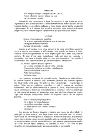 IMAGEM
            Não há água no lago: a imagem da EXAUSTÃO.
            Assim o homem superior arrisca sua vida
            para seguir sua vontade.
     Quando há um vazamento e a água flui embaixo, o lago acaba por secar,
esgotando-se. Isto é uma fatalidade. Simboliza também um destino adverso na vida
humana. Em tais épocas, não há nada que se possa fazer a não ser aceitar seu destino
e permanecer fiel a si mesmo. Isso se refere aos níveis mais profundos de nosso
próprio ser, onde somente se pode superar toda e qualquer fatalidade externa.

                                     LINHAS
           Seis na primeira posição significa:
           Ele se senta, oprimido, debaixo de uma árvore seca
           e mergulha num vale sombrio.
           Durante três anos não vê nada.
     Quando a adversidade recai sobre alguém, é de suma importância despertar
forças e superar interiormente as dificuldades. Mas quando um homem é fraco,
deixa-se vencer pelos problemas. Ao invés de prosseguir, ele se deixa ficar, sentado
embaixo de uma árvore seca, mergulhando cada vez mais na escuridão e
melancolia. Isto torna a situação cada vez mais sem esperanças. Essa atitude é
decorrente de uma cegueira interior que deve ser superada a todo custo.
        só Nove na segunda posição significa:
           Ele se sente oprimido em meio a vinho e comida.
           O homem de joelheiras vermelhas está chegando.
           É favorável oferecer sacrifícios.
           Partir traz infortúnio.
           Nenhuma culpa.
      Isso representa um estado de opressão interior. Exteriormente tudo vai bem;
há comida e bebida. A rotina da vida, no entanto, provoca uma exaustão e parece
não haver saída. Uma ajuda vem então do alto. Um príncipe — os príncipes na
antiga China usavam joelheiras vermelhas — está à procura de auxiliares
competentes. Mas há ainda obstáculos a superar. É, então, importante que eles
sejam enfrentados no âmbito do invisível através de sacrifícios e orações. Partir sem
se estar preparado poderia ser desastroso, ainda que não fosse eticamente errado.
Aqui uma situação desagradável precisa ser superada através de um espírito
paciente.
            Seis na terceira posição significa:
            Ele se deixa oprimir pela pedra
            e se apóia em espinhos e cardos.
            Ele entra em sua casa e não vê a esposa.
            Infortúnio!
      Isso mostra um homem inquieto e indeciso em épocas de adversidade. A
princípio ele quer avançar, mas logo depara com obstáculos que, no entanto,
implicariam em opressão apenas se enfrentados de maneira irrefletida. Ele arremete
com a cabeça contra o muro e como resultado sente-se oprimido pelo muro. Apóia-
se, então, em coisas que não têm estabilidade e são, portanto, perigosas para aqueles
que nelas buscam apoio. Indeciso, ele caminha de volta à sua casa só para
descobrir, em mais uma desilusão, que sua esposa não se encontra lá.

                                                                                149
 