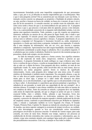 incorretamente formulada revela uma imperfeita compreensão do que procuramos
saber, o que, por si só, já dificulta ou mesmo impossibilita que o reconheçamos. Mas
o que é uma pergunta correta? Ela se caracteriza por sua intenção e por sua forma. A
intenção correta consiste na adequação ao propósito e finalidade do próprio oráculo,
ou seja, auxiliar o homem na busca da verdade, na busca de si mesmo, já que é em si
que ele há de encontrá-la. A consulta oracular, no sentido exato da expressão, não é
outra coisa senão a busca do que é, na transcendência do que parece ser. A pergunta
que busca o que é, que procura o real para além do aparente, possui a reta intenção.
Ora, o eu, a personalidade consciente de si enquanto individualidade isolada, é em nós
apenas uma aparência transitória. Tudo, portanto, o que diz respeito aos propósitos,
interesses, ambições ou anseios do eu, não passa de fugaz ilusão, não é senão o que
deve ser superado. O oráculo possui uma completa autonomia; não está a nosso
serviço nem se submete a nossos caprichos e desejos. À pergunta impertinente ele se
recusará a responder (cf. Hexagrama 4, Insensatez Juvenil) ou, então, tematizará a
ignorância e a ilusão que motivaram a pergunta, incitando à sua superação. O oráculo
não é uma máquina de informações, mas um ser vivo, que encerra a suprema
sabedoria e compaixão. Aproximarmo-nos dele requer humildade, sinceridade e ardor.
Só sabiamente caminhando se pode chegar à sabedoria. Ela é seu próprio requisito. É
a sabedoria que nos conduz à sabedoria. Realizá-la é possível, tão-somente porque já a
possuímos, desde todo sempre, em nós mesmos.
       Ao lado da intenção correta, supõe-se a forma correta. Isso significa estarmos
aptos a dar expressão de modo claro, inequívoco, sintético e preciso ao que
procuramos. A pergunta formulada de modo ambíguo ou vago evidencia uma visão
turva e confusa do que se busca, e resulta na incapacidade de se reconhecer aquilo que
não se sabe ser o objeto da busca. Uma pergunta não deve, também, ter mais de um
significado visado. Se, numa questão, estão envolvidos dois ou mais temas, deve-se
subdividi-la em tantas perguntas quantos forem os núcleos de significado
intencionados. Assim, cada pergunta deve indagar por uma única coisa. O caráter
sintético da formulação é também muito importante. Na concepção chinesa, o que de
fato se sabe deve-se poder expressar em poucas palavras. Quando se precisa falar
muito para se dizer algo, é porque ou o saber ainda não alcançou sua plena
maturidade, ou se está dissimulando, o que significa que se está procurando evitar que
se faça o saber. A dissimulação é a ignorância que procura perpetuar a ignorância. "A
sabedoria de um pensador se mede pela sua capacidade de dar um exemplo", diz a
máxima chinesa. O exemplo é uma síntese simbólica de toda uma idéia ou mesmo de
um complexo de idéias. Antes da consulta ao oráculo, a pergunta deve ser lapidada,
cada aresta de imprecisão aparada, até que se chegue ao ponto em que só o núcleo
essencial brilhe, claro e solitário. Então, sabendo o que buscamos, livres dos
embaraços de aspectos secundários ou irrelevantes, podemos dar início à fase
seguinte, o processo de obtenção da resposta segundo o método tradicional de divisão
de cinqüenta varetas, conforme os procedimentos descritos por Wilhelm no Apêndice
sobre o oráculo e explicados também no Livro Segundo (Ta Chuan, O Grande
Tratado, Primeira Parte, Capítulo X). Quanto ao método de consulta por meio de jogo
de moedas, sua única suposta vantagem (a economia de tempo) revela-se, na verdade,
uma séria desvantagem, quando se leva em consideração certos mecanismos
psicológicos envolvidos no processo oracular. O método de varetas requer, para cada
consulta, em torno de meia hora. Durante esse tempo, repete-se um processo já
estabelecido de divisão sistemática das varetas em conjuntos e subconjuntos, que, no
entanto, exige uma constante atenção, pois qualquer lapso pode pôr a perder a ordem
dos procedimentos necessários. Com isso, a atenção se fixa sobre os dados
 