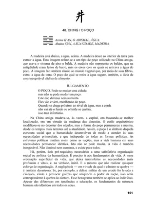 48. CHING / O POÇO


                        Acima K'AN, O ABISMAL, ÁGUA.
                        Abaixo SUN, A SUAVIDADE, MADEIRA.


      A madeira está abaixo, a água, acima. A madeira desce ao interior da terra para
extrair a água. Esta imagem refere-se a um tipo de poço utilizado na China antiga,
que usava o sistema de eixo e balde. A madeira não representa os baldes, que na
antigüidade eram feitos de barro, mas os eixos com os quais se retirava a água do
poço. A imagem faz também alusão ao mundo vegetal que, por meio de suas fibras,
extrai a água da terra. O poço do qual se retira a água sugere, também, a idéia de
uma inesgotável dádiva de alimento.

                                 JULGAMENTO
           O POÇO. Pode-se mudar uma cidade,
           mas não se pode mudar um poço.
           Este não diminui nem aumenta.
           Eles vão e vêm, recolhendo do poço.
           Quando se chega próximo ao nível da água, mas a corda
           não vai até o fundo ou o balde se quebra,
           isso traz infortúnio.
      Na China antiga mudava-se, às vezes, a capital, ora buscando-se melhor
localização, ora em virtude da mudança das dinastias. O estilo arquitetônico
modificou-se no decorrer dos séculos, mas a forma do poço permaneceu a mesma,
desde os tempos mais remotos até a atualidade. Assim, o poço é o símbolo daquela
estrutura social que a humanidade desenvolveu de modo a atender às suas
necessidades primordiais, e que independe de todas as formas políticas. As
estruturas políticas mudam assim como as nações, mas a vida humana em suas
necessidades permanece idêntica. Isto não se pode mudar. A vida é também
inesgotável. Não diminui nem aumenta, e existe para todos.
      Há, porém, dois pré-requisitos necessários a uma satisfatória organização
social ou política da humanidade. É preciso ir aos fundamentos da vida. A mera
ordenação superficial da vida, que deixa insatisfeitas as necessidades mais
profundas e vitais, é, na verdade, inútil. E o mesmo que não realizar qualquer
esforço de organização. A negligência — em virtude da qual o cântaro se quebra —
é também desastrosa. Se, por exemplo, a defesa militar de um estado for levada a
excessos, vindo a provocar guerras que aniquilem o poder da nação, isso seria
correspondente à quebra do cântaro. Esse hexagrama também se aplica ao indivíduo.
Apesar das diferenças em tendências e educação, os fundamentos da natureza
humana são idênticos em todos os seres.

                                                                                151
 