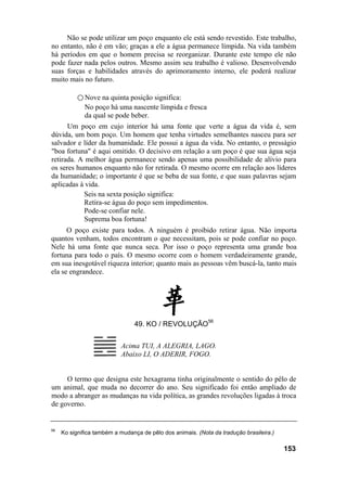 Não se pode utilizar um poço enquanto ele está sendo revestido. Este trabalho,
no entanto, não é em vão; graças a ele a água permanece límpida. Na vida também
há períodos em que o homem precisa se reorganizar. Durante este tempo ele não
pode fazer nada pelos outros. Mesmo assim seu trabalho é valioso. Desenvolvendo
suas forças e habilidades através do aprimoramento interno, ele poderá realizar
muito mais no futuro.

           ○ Nove na quinta posição significa:
             No poço há uma nascente límpida e fresca
             da qual se pode beber.
      Um poço em cujo interior há uma fonte que verte a água da vida é, sem
dúvida, um bom poço. Um homem que tenha virtudes semelhantes nasceu para ser
salvador e líder da humanidade. Ele possui a água da vida. No entanto, o presságio
"boa fortuna" é aqui omitido. O decisivo em relação a um poço é que sua água seja
retirada. A melhor água permanece sendo apenas uma possibilidade de alívio para
os seres humanos enquanto não for retirada. O mesmo ocorre em relação aos líderes
da humanidade; o importante é que se beba de sua fonte, e que suas palavras sejam
aplicadas à vida.
           Seis na sexta posição significa:
           Retira-se água do poço sem impedimentos.
           Pode-se confiar nele.
           Suprema boa fortuna!
      O poço existe para todos. A ninguém é proibido retirar água. Não importa
quantos venham, todos encontram o que necessitam, pois se pode confiar no poço.
Nele há uma fonte que nunca seca. Por isso o poço representa uma grande boa
fortuna para todo o país. O mesmo ocorre com o homem verdadeiramente grande,
em sua inesgotável riqueza interior; quanto mais as pessoas vêm buscá-la, tanto mais
ela se engrandece.




                                49. KO / REVOLUÇÃO56


                           Acima TUI, A ALEGRIA, LAGO.
                           Abaixo LI, O ADERIR, FOGO.


     O termo que designa este hexagrama tinha originalmente o sentido do pêlo de
um animal, que muda no decorrer do ano. Seu significado foi então ampliado de
modo a abranger as mudanças na vida política, as grandes revoluções ligadas à troca
de governo.


56
     Ko significa também a mudança de pêlo dos animais. (Nota da tradução brasileira.)

                                                                                         153
 