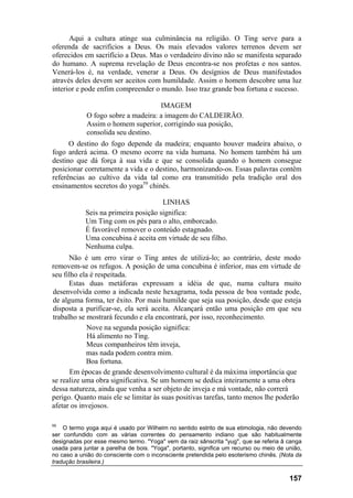 Aqui a cultura atinge sua culminância na religião. O Ting serve para a
oferenda de sacrifícios a Deus. Os mais elevados valores terrenos devem ser
oferecidos em sacrifício a Deus. Mas o verdadeiro divino não se manifesta separado
do humano. A suprema revelação de Deus encontra-se nos profetas e nos santos.
Venerá-los é, na verdade, venerar a Deus. Os desígnios de Deus manifestados
através deles devem ser aceitos com humildade. Assim o homem descobre uma luz
interior e pode enfim compreender o mundo. Isso traz grande boa fortuna e sucesso.

                                    IMAGEM
            O fogo sobre a madeira: a imagem do CALDEIRÃO.
            Assim o homem superior, corrigindo sua posição,
            consolida seu destino.
      O destino do fogo depende da madeira; enquanto houver madeira abaixo, o
fogo arderá acima. O mesmo ocorre na vida humana. No homem também há um
destino que dá força à sua vida e que se consolida quando o homem consegue
posicionar corretamente a vida e o destino, harmonizando-os. Essas palavras contêm
referências ao cultivo da vida tal como era transmitido pela tradição oral dos
ensinamentos secretos do yoga59 chinês.

                                      LINHAS
            Seis na primeira posição significa:
            Um Ting com os pés para o alto, emborcado.
            É favorável remover o conteúdo estagnado.
            Uma concubina é aceita em virtude de seu filho.
            Nenhuma culpa.
      Não é um erro virar o Ting antes de utilizá-lo; ao contrário, deste modo
removem-se os refugos. A posição de uma concubina é inferior, mas em virtude de
seu filho ela é respeitada.
      Estas duas metáforas expressam a idéia de que, numa cultura muito
desenvolvida como a indicada neste hexagrama, toda pessoa de boa vontade pode,
de alguma forma, ter êxito. Por mais humilde que seja sua posição, desde que esteja
disposta a purificar-se, ela será aceita. Alcançará então uma posição em que seu
trabalho se mostrará fecundo e ela encontrará, por isso, reconhecimento.
             Nove na segunda posição significa:
             Há alimento no Ting.
             Meus companheiros têm inveja,
            mas nada podem contra mim.
            Boa fortuna.
       Em épocas de grande desenvolvimento cultural é da máxima importância que
se realize uma obra significativa. Se um homem se dedica inteiramente a uma obra
dessa natureza, ainda que venha a ser objeto de inveja e má vontade, não correrá
perigo. Quanto mais ele se limitar às suas positivas tarefas, tanto menos lhe poderão
afetar os invejosos.

59
    O termo yoga aqui é usado por Wilhelm no sentido estrito de sua etimologia, não devendo
ser confundido com as várias correntes do pensamento indiano que são habitualmente
designadas por esse mesmo termo. "Yoga" vem da raiz sânscrita "yug", que se referia â canga
usada para juntar a parelha de bois. "Yoga", portanto, significa um recurso ou meio de união,
no caso a união do consciente com o inconsciente pretendida pelo esoterismo chinês. (Nota da
tradução brasileira.)

                                                                                        157
 