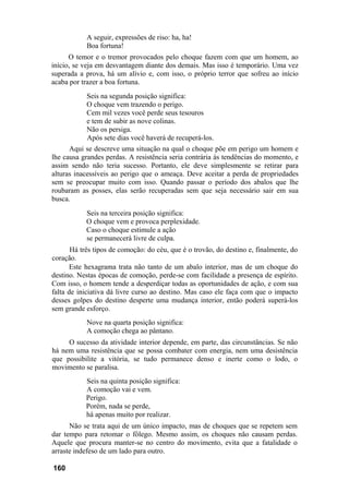 A seguir, expressões de riso: ha, ha!
            Boa fortuna!
      O temor e o tremor provocados pelo choque fazem com que um homem, ao
início, se veja em desvantagem diante dos demais. Mas isso é temporário. Uma vez
superada a prova, há um alívio e, com isso, o próprio terror que sofreu ao início
acaba por trazer a boa fortuna.
            Seis na segunda posição significa:
            O choque vem trazendo o perigo.
            Cem mil vezes você perde seus tesouros
            e tem de subir as nove colinas.
            Não os persiga.
            Após sete dias você haverá de recuperá-los.
      Aqui se descreve uma situação na qual o choque põe em perigo um homem e
lhe causa grandes perdas. A resistência seria contrária às tendências do momento, e
assim sendo não teria sucesso. Portanto, ele deve simplesmente se retirar para
alturas inacessíveis ao perigo que o ameaça. Deve aceitar a perda de propriedades
sem se preocupar muito com isso. Quando passar o período dos abalos que lhe
roubaram as posses, elas serão recuperadas sem que seja necessário sair em sua
busca.
           Seis na terceira posição significa:
           O choque vem e provoca perplexidade.
           Caso o choque estimule a ação
           se permanecerá livre de culpa.
       Há três tipos de comoção: do céu, que é o trovão, do destino e, finalmente, do
coração.
      Este hexagrama trata não tanto de um abalo interior, mas de um choque do
destino. Nestas épocas de comoção, perde-se com facilidade a presença de espírito.
Com isso, o homem tende a desperdiçar todas as oportunidades de ação, e com sua
falta de iniciativa dá livre curso ao destino. Mas caso ele faça com que o impacto
desses golpes do destino desperte uma mudança interior, então poderá superá-los
sem grande esforço.
            Nove na quarta posição significa:
            A comoção chega ao pântano.
     O sucesso da atividade interior depende, em parte, das circunstâncias. Se não
há nem uma resistência que se possa combater com energia, nem uma desistência
que possibilite a vitória, se tudo permanece denso e inerte como o lodo, o
movimento se paralisa.
           Seis na quinta posição significa:
           A comoção vai e vem.
           Perigo.
           Porém, nada se perde,
           há apenas muito por realizar.
      Não se trata aqui de um único impacto, mas de choques que se repetem sem
dar tempo para retomar o fôlego. Mesmo assim, os choques não causam perdas.
Aquele que procura manter-se no centro do movimento, evita que a fatalidade o
arraste indefeso de um lado para outro.

160
 
