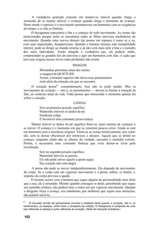 A verdadeira quietude consiste em manter-se imóvel quando chega o
momento de se manter imóvel, e avançar quando chega o momento de avançar.
Deste modo o repouso e o movimento permanecem em harmonia com as exigências
do tempo, e a vida se ilumina.
       O hexagrama representa o fim e o começo de todo movimento. As costas são
mencionadas porque nelas se encontram todas as fibras nervosas mediadoras do
movimento. Quando estes nervos dorsais são postos em repouso é como se o eu,
com suas inquietudes, desaparecesse. Quando o homem alcança esta tranqüilidade
interior, pode se dirigir ao mundo externo e já não verá mais nele a luta e o tumulto
dos seres individuais. Tendo atingido a verdadeira paz, ele poderá, então,
compreender as grandes leis do universo e agir em harmonia com elas. A ação que
tem suas origens nesses níveis mais profundos não errará.
                                     IMAGEM
             Montanhas próximas umas das outras:
             a imagem da QUIETUDE.
             Assim, o homem superior não deixa seus pensamentos
             irem além da situação em que se encontra.
       O coração pensa61 constantemente. Isso não se pode mudar. Mas os
movimentos do coração — isto é, os pensamentos — devem se limitar à situação de
fato, ao contexto atual da vida. Todo pensar que transcende o momento apenas faz
sofrer o coração.
                                       LINHAS
             Seis na primeira posição significa:
             Mantendo imóveis os dedos do pé.
             Nenhuma culpa.
             É favorável uma constante perseverança.
      Manter imóvel os dedos do pé significa deter-se, antes mesmo de começar a
se mover. O começo é o momento em que se cometem poucos erros. Ainda se está
em harmonia com a inocência original. Vêem-se as coisas intuitivamente, tais como
são, sem se deixar obscurecer por interesses e desejos. Aquele que se detém ao
começo, enquanto ainda não se afastou da verdade, encontra o caminho correto.
Porém, é necessária uma constante firmeza que evite deixar-se levar pela
irresolução.
             Seis na segunda posição significa:
             Mantendo imóveis as pernas.
             Ele não pode salvar aquele a quem segue.
             Seu coração não está alegre.
      A perna não pode se mover independentemente. Ela depende do movimento
do corpo. Se o corpo está em vigoroso movimento e a perna, súbito, se detém, o
impulso do corpo provoca a queda.
      O mesmo ocorre com o homem que segue alguém de personalidade mais forte
que a sua; ele é arrastado. Mesmo quando consegue se deter, percebendo que segue
um caminho errôneo, não poderá reter o outro em seu vigoroso movimento. Quando
o dirigente força o avanço, seu subalterno, por melhores que sejam suas intenções,
não poderá salvá-lo.

61
      O conceito chinês de pensamento envolve o intelecto tanto quanto o coração, isto é, os
sentimentos, os desejos, enfim todo o complexo da volição. O ideograma é composto de uma
raiz referente à cabeça e outra referente ao coração. (Nota da tradução brasileira.)

 162
 