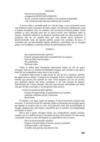 IMAGEM
           Uma árvore na montanha:
           a imagem do DESENVOLVIMENTO.
           Assim, o homem superior mantém-se no caminho da dignidade
           e da virtude para que haja uma melhoria dos costumes.

      A árvore sobre a montanha pode ser vista de longe, e seu crescimento exerce
uma influência sobre a paisagem de toda a região. Ela não cresce rapidamente como
as plantas do pântano, mas, ao contrário, tem um desenvolvimento gradual. Assim
também se deve proceder para que se possa exercer uma influência sobre os
homens. Nenhuma influência ou despertar repentino pode ter efeito duradouro. O
progresso tem de ser gradual para que uma pessoa possa promover o
desenvolvimento tanto da opinião pública quanto dos costumes do povo. É
necessário que sua personalidade adquira influência e autoridade. Isto se consegue
graças a um cuidadoso e constante esforço de aprimoramento moral.

                                    LINHAS

           Seis na primeira posição significa:
           O ganso selvagem aproxima-se gradualmente da margem.
           O jovem filho está em perigo.
           Há comentários.
           Nenhuma culpa.
      Todas as linhas deste hexagrama representam etapas no vôo do ganso
selvagem. Esta ave é o símbolo da fidelidade conjugai, pois acredita-se que após a
morte de seu companheiro nunca mais se une a outro.
      A primeira linha mostra a etapa inicial do vôo das aves aquáticas, partindo
das águas rumo às alturas. A margem foi alcançada. Esta é a situação de um jovem
solitário que procura seu caminho de vida. Como ninguém vem em seu auxílio,
seus primeiros passos são lentos, hesitantes, e ele está cercado de perigos.
Naturalmente ele é muito criticado. Mas são essas mesmas dificuldades que fazem
com que ele não se precipite, e seu progresso tenha sucesso.
        ○ Seis na segunda posição significa:
           O ganso selvagem dirige-se gradualmente aos rochedos,
           comendo e bebendo em paz e harmonia.
           Boa fortuna.
      O rochedo é um lugar seguro na margem. O desenvolvimento avançou mais
um passo. A incerteza inicial foi superada, tendo-se alcançado uma posição segura
que garante os recursos para se viver. Esse primeiro êxito abre possibilidades de
atuação, desperta uma certa alegria e possibilita que se caminhe com tranqüilidade
em direção ao futuro.
      Diz-se que o ganso selvagem chama seus companheiros quando encontra
comida; esse é o símbolo de paz e concórdia em meio à boa fortuna. Ele não deseja
a felicidade só para si, mas está disposto a compartilhá-la com os outros.
            Nove na terceira posição significa:
            O ganso selvagem dirige-se pouco a pouco ao planalto.
            O homem parte, e não regressa.
            A mulher está grávida, mas não dá à luz.

                                                                             165
 