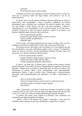 Infortúnio!
            É favorável prevenir-se contra ladrões.
      O planalto é um local seco, impróprio ao ganso selvagem. Se ele vai para lá, é
sinal que se extraviou, tendo ido longe demais. Isso contraria a lei de seu
desenvolvimento.
       O mesmo ocorre na vida humana. Quando o homem impede que as coisas se
desenvolvam com tranqüilidade e toma a iniciativa, lançando-se de maneira
precipitada à luta, o resultado será o infortúnio. Ele arrisca a própria vida e assim
leva sua família à ruína. Porém, isso não é de todo necessário, é apenas a
conseqüência de se ter transgredido a lei da evolução natural. Se ele não toma a
iniciativa de provocar a luta, mas apenas limita-se a manter com energia a sua
posição, repelindo ataques injustos, tudo correrá bem.
            Seis na quarta posição significa:
            O ganso selvagem dirige-se pouco a pouco à árvore.
            Talvez encontre um galho plano.
            Nenhuma culpa.
       A árvore não é um lugar apropriado para um ganso selvagem. Mas se ele for
inteligente, encontrará um galho plano e largo sobre o qual possa ficar de pé.
       No decorrer de sua vida muitas vezes um homem se vê em situações que não
lhe correspondem, nas quais dificilmente poderá evitar o perigo. H importante,
então, ser sensível e flexível. Isso lhe possibilitará encontrar um lugar seguro em
que possa viver, mesmo estando cercado por perigo.
          ○ Nove na quinta posição significa:
             O ganso selvagem dirige-se pouco a pouco ao cume.
             Durante três anos a mulher não tem filhos.
             Ao final nada poderá impedi-la. Boa fortuna!
      O cume é um lugar alto. O homem que se encontra numa posição elevada
poderá facilmente ficar isolado. Ele não é compreendido por aqueles de quem mais
depende: a mulher pelo seu marido, o funcionário pelo seu chefe. Isso decorre da
intromissão de pessoas falsas. Como conseqüência, esses relacionamentos
permanecem estéreis e nada se realiza. Mas à medida que o desenvolvimento
prossegue, esses desentendimentos são superados e ao final a reconciliação se
realiza.
            Nove na sexta posição significa:
            O ganso selvagem dirige-se, pouco a pouco, à altura das nuvens.
            Suas penas podem ser usadas na dança sagrada.
            Boa fortuna!

       Aqui a vida chega a seu termo. A tarefa está concluída. O caminho se dirige
às alturas, rumo ao céu, como o vôo dos gansos selvagens quando deixam para trás
a terra. Lá, ao alto, eles voam, em ordem, mantendo uma rigorosa formação.
       E quando suas penas caem, podem ser utilizadas como ornamento nas
pantomimas das danças sagradas nos templos.
       Assim a vida de um homem que alcança a plenitude é como uma luz
brilhando sobre as pessoas na terra que, admirando-a, seguem-lhe o exemplo.



 166
 