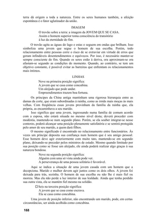 terra dá origem a toda a natureza. Entre os seres humanos também, a afeição
espontânea é o fator aglutinador da união.

                                      IMAGEM
            O trovão sobre a terra: a imagem da JOVEM QUE SE CASA.
            Assim o homem superior toma consciência do transitório
            à luz da eternidade do fim.
      O trovão agita as águas do lago e estas o seguem em ondas que brilham. Isso
simboliza uma jovem que segue o homem de sua escolha. Porém, todo
relacionamento entre pessoas corre o risco de se extraviar em virtude de erros que
geram infindáveis desentendimentos e equívocos. Por isso, é necessário manter-se
sempre consciente do fim. Quando os seres estão à deriva, ora aproximam-se ora
afastam-se segundo as condições do momento. Quando, ao contrário, se tem um
objetivo constante, é possível evitar as barreiras que enfrentam os relacionamentos
mais íntimos.
                                   LINHAS
           Nove na primeira posição significa:
           A jovem que se casa como concubina.
           Um aleijado que pode andar.
           Empreendimentos trazem boa fortuna.
      Os príncipes da China antiga mantinham uma rigorosa hierarquia entre as
damas da corte, que eram subordinadas à rainha, como as irmãs mais moças às mais
velhas. Com freqüência essas jovens provinham da família da rainha que, ela
própria, as encaminhava a seu marido.
      Isso significa que uma jovem, ingressando numa família de comum acordo
com a esposa, não estará situada no mesmo nível desta; deverá proceder com
modéstia, mantendo-se num segundo plano. Porém, se ela souber integrar-se nesse
contexto, poderá alcançar uma posição plenamente satisfatória e se sentirá protegida
pelo amor de seu marido, a quem dará filhos.
      O mesmo significado é encontrado no relacionamento entre funcionários. Às
vezes um príncipe deposita sua confiança num homem que é seu amigo pessoal.
Esse homem deve agir exteriormente com muito tato, mantendo-se em segundo
plano, deixando-se preceder pelos ministros de estado. Mesmo quando limitado por
sua posição como se fosse um aleijado, ele ainda poderá realizar algo graças à sua
natureza bondosa.
             Nove na segunda posição significa:
             Alguém com uma só vista ainda pode ver.
             A perseverança de uma pessoa solitária é favorável.
      Aqui se indica a situação de uma jovem casada com um homem que a
decepciona. Marido e mulher devem agir juntos como os dois olhos. A jovem foi
deixada para trás, sozinha. O homem de sua escolha ou não lhe é mais fiel ou
morreu. Mas ela não perde a luz interior de sua lealdade. Ainda que tenha perdido
sua outra vista, ela se mantém fiel mesmo na solidão.
            Seis na terceira posição significa:
            A jovem que se casa como escrava.
            Ela se casa como concubina.
      Uma jovem de posição inferior, não encontrando um marido, pode, em certas
circunstâncias, ser ainda acolhida como concubina.

168
 