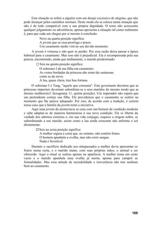 Esta situação se refere a alguém com um desejo excessivo de alegrias, que não
pode alcançar pelos caminhos normais. Deste modo ela se coloca numa situação que
não é de todo compatível com a sua própria dignidade. O texto não acrescenta
qualquer julgamento ou advertência; apenas apresenta a situação tal como realmente
é, para que cada um chegue por si mesmo à conclusão.
            Nove na quarta posição significa:
            A jovem que se casa prorroga o prazo.
            Um casamento tardio virá no seu devido momento.
      A jovem é virtuosa e não quer se perder. Por essa razão deixa passar a época
habitual para o casamento. Mas isso não é prejudicial. Ela é recompensada pela sua
pureza, encontrando, ainda que tardiamente, o marido predestinado.
         ○ Seis na quinta posição significa:
            O soberano I dá sua filha em casamento.
            As vestes bordadas da princesa não eram tão suntuosas
            como as da serva.
            A lua, quase cheia, traz boa fortuna.
      O soberano I é Tang, "aquele que consuma". Este governante decretou que as
princesas imperiais deveriam subordinar-se a seus maridos do mesmo modo que as
demais mulheres(cf. hexagrama 11, quinta posição). Um imperador não espera que
um pretendente corteje sua filha. Ele providencia que o casamento se realize no
momento que lhe parece adequado. Por isso, de acordo com a tradição, é correto
nesse caso que a família da jovem tome a iniciativa.
      Aqui uma jovem da aristocracia se casa com um homem de condição modesta
e sabe adaptar-se de maneira harmoniosa à sua nova condição. Ela se liberta da
vaidade dos adornos externos e, em sua vida conjugai, esquece a origem nobre, se
subordinando a seu marido, assim como a lua ainda crescente não enfrenta o sol
diretamente.
           Seis na sexta posição significa:
           A mulher segura a cesta que, no entanto, não contém frutos.
           O homem apunhala a ovelha, mas não corre sangue.
           Nada é favorável.
      Durante o sacrifício dedicado aos antepassados a mulher devia apresentar os
frutos numa cesta, e o marido matar, com suas próprias mãos, o animal a ser
oferecido. Aqui o ritual se realiza apenas na aparência. A mulher toma um cesto
vazio e o marido apunhala uma ovelha já morta, apenas para cumprir as
formalidades. Mas essa atitude de incredulidade e irreverência não traz nenhum
bem ao casamento.




                                                                              169
 
