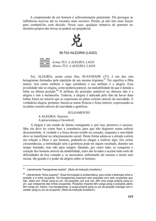 A compreensão de um homem é suficientemente penetrante. Ele persegue as
influências nocivas até os recantos mais secretos. Porém, já não tem mais forças
para combatê-las com decisão. Nesse caso, qualquer tentativa de penetrar no
domínio próprio das trevas só poderá ser prejudicial.




                                58.TUI /ALEGRIA (LAGO)

                          Acima TUI, A ALEGRIA, LAGO.
                          Abaixo TUI, A ALEGRIA, LAGO.


      Tui, ALEGRIA, assim como Sun, SUAVIDADE (57), é um dos oito
hexagramas formados pela repetição de um mesmo trigrama.67 Tui significa a filha
menor, tem como símbolo o lago sorridente e seu atributo é a alegria. Essa
jovialidade não se origina, como poderia parecer, na maleabilidade de que é dotada a
linha na última posição.68 O atributo do princípio maleável ou obscuro não é a
alegria e sim a melancolia. Todavia, a alegria é indicada pelo fato de haver duas
linhas fortes no interior que se expressam no plano externo através da suavidade. A
verdadeira alegria, portanto, baseia-se numa firmeza e força interior, expressando-se
no plano externo através de suavidade e gentileza.
                                   JULGAMENTO
            A ALEGRIA. Sucesso.
            A perseverança é favorável.
      A alegria é um estado de ânimo contagiante e, por isso, promove o sucesso.
Mas ela deve ter como base a constância, para que não degenere numa euforia
descontrolada. A verdade e a força devem residir no coração, enquanto a suavidade
deve se manifestar no relacionamento social. Desta forma adota-se a atitude correta
em relação a Deus e aos homens, podendo-se chegar a realizar algo. Em certas
circunstâncias, a intimidação sem a gentileza pode ter algum resultado, durante um
tempo limitado, mas não para sempre. Quando, por outro lado, se conquista o
coração dos homens através da amabilidade, estes são levados a aceitar toda sorte de
dificuldades de boa vontade e, se necessário, enfrentarão até mesmo a morte sem
recuar, tão grande é o poder da alegria sobre os homens.

67
     Literalmente "hexagramas duplos". (Nota da tradução brasileira.)
68
   Literalmente "linha superior". Essa formulação é problemática, pois omite a distinção entre a
posição e a linha ocupante. Os hexagramas possuem seis posições com seis ocupantes que
são, estes sim, linhas yang ou yin. As posições, por sua vez, têm uma carga própria yang ou
yin, que independe das linhas ocupantes. Posições ímpares têm carga yang e posições pares
têm carga yin. Assim, nos hexagramas, a carga própria yang ou yin da posição interage com o
caráter yang ou yin do ocupante. (Nota da tradução brasileira.)

                                                                                           177
 