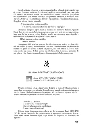 Com freqüência o homem se encontra avaliando e julgando diferentes formas
de prazer. Enquanto ainda não decidiu qual escolherá, se o mais elevado ou o mais
vil, não terá paz em seu interior. Só quando ele reconhece claramente que paixão
traz sofrimento é que poderá afastar-se dos prazeres inferiores e buscar os mais
elevados. Uma vez consolidada essa decisão, ele encontra a verdadeira alegria e paz.
O conflito interno é então superado.
         ○ Nove na quinta posição significa:
           Ser sincero para com influências destrutivas é perigoso.
      Elementos perigosos aproximam-se mesmo dos melhores homens. Quando
lhes é dado acesso, sua influência destrutiva passa a agir, lenta porém seguramente.
Isso sem dúvida acarreta perigo. Porém, aquele que reconhece essa situação e
compreende o perigo saberá proteger-se e estará a salvo.
           Seis na sexta posição significa:
           Alegria sedutora.
      Uma pessoa fútil atrai os prazeres dos divertimentos e sofrerá por isso. (Cf.
seis na terceira posição.) Se um homem carece de firmeza interior, os prazeres do
mundo aos quais não evitou exercem tal pressão, que vêm arrastá-lo. Não é mais
uma questão de perigo, de boa fortuna ou infortúnio. Ele abdicou do comando de
sua própria vida. Sua sorte depende agora do acaso e das influências externas.




                   59. HUAN /DISPERSÃO (DISSOLUÇÃO)


                         Acima SUN, A SUAVIDADE, VENTO.
                         Abaixo K’AN, O ABISMAL, ÁGUA.


      O vento soprando sobre a água vem a dispersá-la e dissolvê-la em espuma e
vapor. Isso sugere que a energia vital de um homem, quando está acumulada em seu
interior (o que é indicado como sendo perigoso pelo atributo do trigrama inferior),
poderá ser libertada pela suavidade que dissolve o bloqueio.


           DISPERSÃO. Sucesso.
           O rei aproxima-se de seu templo.
           É favorável atravessar a grande água.
           A perseverança é favorável.
      O texto desse hexagrama assemelha-se ao do hexagrama Ts'ui, REUNIÃO
(45). Lá trata-se da reunião dos elementos que se separaram, assim como a água se
reúne sobre a terra, formando lagos. Aqui o tema é a dispersão e a dissolução do
egoísmo

                                                                               179
 