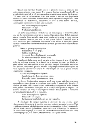 Quando um indivíduo descobre em si os primeiros sinais de alienação dos
outros, de misantropia e mau humor, deve procurar dissolver esses obstáculos. Deve,
o mais rápido possível, se pôr em marcha interiormente, rumo ao que lhe dá apoio.
Tal apoio nunca é encontrado no ódio, mas sempre e somente num julgamento
moderado e justo dos homens, aliado à benevolência. Quando se recupera essa visão
desobstruída da humanidade, dissolvendo-se todo o mau humor irascível,
desaparecem todos os motivos para arrependimento.
            Seis na terceira posição significa:
            Ele dissolve seu ego.
            Nenhum arrependimento.
     Em certas circunstâncias o trabalho de um homem pode se tornar tão árduo
que não lhe permite mais pensar em si mesmo. Ele precisa deixar de lado qualquer
desejo pessoal e dissolver tudo o que o ego reuniu em torno de si como barreira
contra os outros. Somente com base em uma grande renúncia é possível reunir a
força necessária para realizações importantes. Essa atitude é alcançada apenas
quando o homem tem como meta uma tarefa elevada, que transcenda seus interesses
próprios.
           Seis na quarta posição significa:
           Ele se separa de seu grupo.
           Sublime boa fortuna!
           Através da dispersão chega-se à acumulação.
           Os homens comuns não pensam nisso.
      Quando se trabalha numa tarefa que visa ao bem comum, deve-se pôr de lado
todas as amizades pessoais. Só colocando-se acima dos interesses partidários se
pode realizar uma obra decisiva. Aquele que tem a coragem de renunciar ao que lhe
está próximo, conquista o que está distante. Mas para poder entender esse ponto de
vista é preciso ter uma visão ampla das inter-relações da vida, a que só homens
excepcionais conseguem.
         ○ Nove na quinta posição significa:
           Seus fortes gritos dissolvem como o suor.
           Dispersão! Um rei permanece sem culpa.
      Em épocas de dispersão e separação geral, uma grande idéia funciona como
um núcleo em torno do qual se organiza a recuperação. A transpiração liberadora é
sinal de que a fase crítica de uma doença está sendo deixada para trás; assim também
uma grande e estimulante idéia pode ser a salvação em épocas de impasse. Os
homens têm então um ponto de convergência em torno do qual podem se reunir: um
governante capaz de dissolver os equívocos.
            Nove na sexta posição significa:
            Ele dissolve seu sangue.
            Partir, manter-se afastado, sair não envolve culpa.
      A dissolução do sangue significa a dispersão do que poderia gerar
derramamento de sangue e ferimentos; o mesmo, portanto, que evitar o perigo. Mas
a idéia expressa aqui não indica apenas que um homem evite o perigo, e sim que ele
procure salvar os seus, ajudando-os a partir antes que o perigo surja, ou mantendo-
os afastados de um perigo já existente, ou ainda auxiliando-os a encontrar uma saída
para um perigo que já os ameaça. Desse modo ele faz o que é correto.




                                                                               181
 