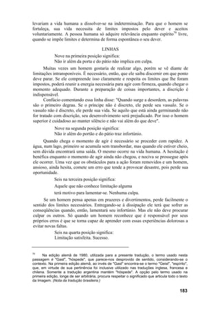 levariam a vida humana a dissolver-se na indeterminação. Para que o homem se
fortaleça, sua vida necessita de limites impostos pelo dever e aceitos
voluntariamente. A pessoa humana só adquire relevância enquanto espírito70 livre,
quando se impõe limites e determina de forma espontânea o seu dever.

                                       LINHAS
             Nove na primeira posição significa:
             Não ir além da porta e do pátio não implica em culpa.
      Muitas vezes um homem gostaria de realizar algo, porém se vê diante de
limitações intransponíveis. É necessário, então, que ele saiba discernir em que ponto
deve parar. Se ele compreende isso claramente e respeita os limites que lhe foram
impostos, poderá reunir a energia necessária para agir com firmeza, quando chegar o
momento adequado. Durante a preparação de coisas importantes, a discrição é
indispensável.
      Confúcio comentando essa linha disse: "Quando surge a desordem, as palavras
são o primeiro degrau. Se o príncipe não é discreto, ele perde seu vassalo. Se o
vassalo não é discreto, ele perde sua vida. Se aquilo que está ainda germinando não
for tratado com discrição, seu desenvolvimento será prejudicado. Por isso o homem
superior é cuidadoso ao manter silêncio e não vai além do que deve".
             Nove na segunda posição significa:
             Não ir além do portão e do pátio traz infortúnio.
      Quando chega o momento de agir é necessário se proceder com rapidez. A
água, num lago, primeiro se acumula sem transbordar, mas quando ele estiver cheio,
sem dúvida encontrará uma saída. O mesmo ocorre na vida humana. A hesitação é
benéfica enquanto o momento de agir ainda não chegou, e nociva se prossegue após
ele ocorrer. Uma vez que os obstáculos para a ação foram removidos e um homem,
ansioso, ainda hesita, comete um erro que tende a provocar desastre, pois perde sua
oportunidade.
            Seis na terceira posição significa:
            Aquele que não conhece limitação alguma
            terá motivo para lamentar-se. Nenhuma culpa.
      Se um homem pensa apenas em prazeres e divertimentos, perde facilmente o
sentido dos limites necessários. Entregando-se à dissipação ele terá que sofrer as
conseqüências quando, então, lamentará seu infortúnio. Mas ele não deve procurar
culpar os outros. Só quando um homem reconhece que é responsável por seus
próprios erros é que se torna capaz de aprender com essas experiências dolorosas a
evitar novas faltas.
            Seis na quarta posição significa:
            Limitação satisfeita. Sucesso.


70
      Na edição alemã de 1980, utilizada para a presente tradução, o termo usado nesta
passagem é "Gast", "hóspede", que parece-nos desprovido de sentido, considerando-se o
contexto. Na primeira edição alemã, ao invés de "Gast" encontra-se o termo "Geist", "espírito",
que, em virtude de sua pertinência foi inclusive utilizado nas traduções inglesa, francesa e
chilena. Somente a tradução argentina mantém "hóspede". A opção pelo termo usado na
primeira edição, longe de ser arbitrária, procura respeitar o significado que articula todo o texto
da Imagem. (Nota da tradução brasileira.)

                                                                                              183
 