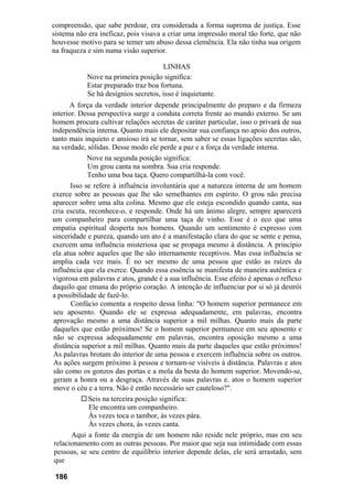 compreensão, que sabe perdoar, era considerada a forma suprema de justiça. Esse
sistema não era ineficaz, pois visava a criar uma impressão moral tão forte, que não
houvesse motivo para se temer um abuso dessa clemência. Ela não tinha sua origem
na fraqueza e sim numa visão superior.

                                      LINHAS
            Nove na primeira posição significa:
            Estar preparado traz boa fortuna.
            Se há desígnios secretos, isso é inquietante.
       A força da verdade interior depende principalmente do preparo e da firmeza
interior. Dessa perspectiva surge a conduta correta frente ao mundo externo. Se um
homem procura cultivar relações secretas de caráter particular, isso o privará de sua
independência interna. Quanto mais ele depositar sua confiança no apoio dos outros,
tanto mais inquieto e ansioso irá se tornar, sem saber se essas ligações secretas são,
na verdade, sólidas. Desse modo ele perde a paz e a força da verdade interna.
             Nove na segunda posição significa:
             Um grou canta na sombra. Sua cria responde.
             Tenho uma boa taça. Quero compartilhá-la com você.
       Isso se refere à influência involuntária que a natureza interna de um homem
exerce sobre as pessoas que lhe são semelhantes em espírito. O grou não precisa
aparecer sobre uma alta colina. Mesmo que ele esteja escondido quando canta, sua
cria escuta, reconhece-o, e responde. Onde há um ânimo alegre, sempre aparecerá
um companheiro para compartilhar uma taça de vinho. Esse é o eco que uma
empatia espiritual desperta nos homens. Quando um sentimento é expresso com
sinceridade e pureza, quando um ato é a manifestação clara do que se sente e pensa,
exercem uma influência misteriosa que se propaga mesmo à distância. A princípio
ela atua sobre aqueles que lhe são internamente receptivos. Mas essa influência se
amplia cada vez mais. É no ser mesmo de uma pessoa que estão as raízes da
influência que ela exerce. Quando essa essência se manifesta de maneira autêntica e
vigorosa em palavras e atos, grande é a sua influência. Esse efeito é apenas o reflexo
daquilo que emana do próprio coração. A intenção de influenciar por si só já destrói
a possibilidade de fazê-lo.
       Confúcio comenta a respeito dessa linha: "O homem superior permanece em
 seu aposento. Quando ele se expressa adequadamente, em palavras, encontra
 aprovação mesmo a uma distância superior a mil milhas. Quanto mais da parte
 daqueles que estão próximos! Se o homem superior permanece em seu aposento e
 não se expressa adequadamente em palavras, encontra oposição mesmo a uma
 distância superior a mil milhas. Quanto mais da parte daqueles que estão próximos!
 As palavras brotam do interior de uma pessoa e exercem influência sobre os outros.
 As ações surgem próximo à pessoa e tornam-se visíveis à distância. Palavras e atos
 são como os gonzos das portas e a mola da besta do homem superior. Movendo-se,
 geram a honra ou a desgraça. Através de suas palavras e. atos o homem superior
 move o céu e a terra. Não é então necessário ser cauteloso?".
             Seis na terceira posição significa:
             Ele encontra um companheiro.
             Às vezes toca o tambor, às vezes pára.
             Às vezes chora, às vezes canta.
       Aqui a fonte da energia de um homem não reside nele próprio, mas em seu
 relacionamento com as outras pessoas. Por maior que seja sua intimidade com essas
 pessoas, se seu centro de equilíbrio interior depende delas, ele será arrastado, sem
 que

 186
 