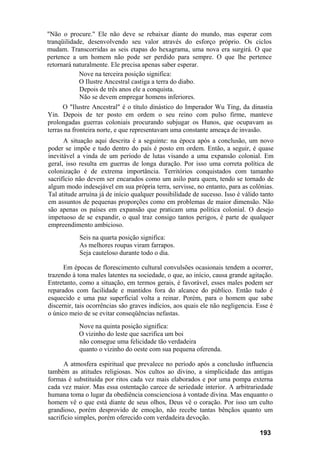 "Não o procure." Ele não deve se rebaixar diante do mundo, mas esperar com
tranqüilidade, desenvolvendo seu valor através do esforço próprio. Os ciclos
mudam. Transcorridas as seis etapas do hexagrama, uma nova era surgirá. O que
pertence a um homem não pode ser perdido para sempre. O que lhe pertence
retornará naturalmente. Ele precisa apenas saber esperar.
            Nove na terceira posição significa:
            O Ilustre Ancestral castiga a terra do diabo.
            Depois de três anos ele a conquista.
            Não se devem empregar homens inferiores.
      O "Ilustre Ancestral" é o título dinástico do Imperador Wu Ting, da dinastia
Yin. Depois de ter posto em ordem o seu reino com pulso firme, manteve
prolongadas guerras coloniais procurando subjugar os Hunos, que ocupavam as
terras na fronteira norte, e que representavam uma constante ameaça de invasão.
      A situação aqui descrita é a seguinte: na época após a conclusão, um novo
poder se impõe e tudo dentro do país é posto em ordem. Então, a seguir, é quase
inevitável a vinda de um período de lutas visando a uma expansão colonial. Em
geral, isso resulta em guerras de longa duração. Por isso uma correta política de
colonização é de extrema importância. Territórios conquistados com tamanho
sacrifício não devem ser encarados como um asilo para quem, tendo se tornado de
algum modo indesejável em sua própria terra, servisse, no entanto, para as colônias.
Tal atitude arruína já de início qualquer possibilidade de sucesso. Isso é válido tanto
em assuntos de pequenas proporções como em problemas de maior dimensão. Não
são apenas os países em expansão que praticam uma política colonial. O desejo
impetuoso de se expandir, o qual traz consigo tantos perigos, é parte de qualquer
empreendimento ambicioso.
            Seis na quarta posição significa:
            As melhores roupas viram farrapos.
            Seja cauteloso durante todo o dia.

      Em épocas de florescimento cultural convulsões ocasionais tendem a ocorrer,
trazendo à tona males latentes na sociedade, o que, ao início, causa grande agitação.
Entretanto, como a situação, em termos gerais, é favorável, esses males podem ser
reparados com facilidade e mantidos fora do alcance do público. Então tudo é
esquecido e uma paz superficial volta a reinar. Porém, para o homem que sabe
discernir, tais ocorrências são graves indícios, aos quais ele não negligencia. Esse é
o único meio de se evitar conseqüências nefastas.
           Nove na quinta posição significa:
           O vizinho do leste que sacrifica um boi
           não consegue uma felicidade tão verdadeira
           quanto o vizinho do oeste com sua pequena oferenda.

      A atmosfera espiritual que prevalece no período após a conclusão influencia
também as atitudes religiosas. Nos cultos ao divino, a simplicidade das antigas
formas é substituída por ritos cada vez mais elaborados e por uma pompa externa
cada vez maior. Mas essa ostentação carece de seriedade interior. A arbitrariedade
humana toma o lugar da obediência conscienciosa à vontade divina. Mas enquanto o
homem vê o que está diante de seus olhos, Deus vê o coração. Por isso um culto
grandioso, porém desprovido de emoção, não recebe tantas bênçãos quanto um
sacrifício simples, porém oferecido com verdadeira devoção.

                                                                                 193
 