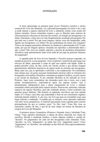 INTRODUÇÃO




      O texto apresentado na primeira parte (Livro Primeiro) constitui o núcleo
essencial do Livro das Mutações. Lá a principal preocupação era trazer à luz o que
se pode chamar o aspecto espiritual do livro, a sabedoria, muitas vezes oculta sob
formas estranhas. Nosso comentário resume o que os filósofos mais notáveis da
China pensaram e disseram no decorrer dos séculos, em relação aos hexagramas e às
linhas. Entretanto, o leitor deve ter sido freqüentemente assediado pela pergunta: Por
que tudo isso é assim? Por que essas imagens, muitas vezes tão inesperadas, estão
ligadas aos hexagramas e às linhas? De que profundezas da mente elas emergem?
Trata-se de imagens puramente arbitrárias ou obedecem a determinadas leis? E mais
ainda, por que tal imagem aparece vinculada em específico a determinada idéia e
não a outra? Não seria um simples capricho a procura de profundos pensamentos
filosóficos onde aparentemente nada existe além de um jogo de grotescas fantasias
da imaginação?
      A segunda parte do livro (Livros Segundo e Terceiro) procura responder, na
medida do possível, a essas perguntas. Visa a explicitar o material do qual surge esse
universo de idéias, apresentar o corpo ao qual esse espírito está ligado. Então se
poderá perceber como, de fato, existe um vínculo secreto e que mesmo imagens
aparentemente arbitrárias baseiam-se de algum modo na estrutura dos hexagramas.
Basta, para isso, que se aprofunde o suficiente a sua compreensão. Os comentários
mais antigos que, em geral, associam interpretações técnicas sobre as estruturas dos
hexagramas com análises filosóficas, remontam ao próprio Confúcio, ou pelo menos
a seu círculo de discípulos. O seu conteúdo filosófico já foi utilizado no Livro
Primeiro. Aqui, esses comentários são retomados junto com o texto, sem o qual
seriam incompreensíveis, explorando-se agora seu aspecto técnico. Isso é
absolutamente indispensável para a plena compreensão do Livro e nenhum
comentário chinês prescinde desse aspecto técnico. Pareceu-me, entretanto, indicado
separá-lo do aspecto filosófico, para não confundir demais o leitor ocidental com
questões pouco habituais. Não lamento as repetições inevitáveis que esse método
impôs. O I Ching é uma obra cuja maturidade é fruto de um crescimento orgânico
realizado durante milênios. E, por isso, um livro que para ser assimilado exige uma
longa reflexão e meditação. A medida que se realizem, essas aparentes repetições
vêm abrir novas perspectivas. O material apresentado nesta segunda parte consiste
principalmente do que se conhece como "As Dez Asas". Essas Dez Asas ou
exposições contêm, de fato, o que há de mais antigo em termos de literatura de
exegese do Livro das Mutações.
      O primeiro desses Comentários (Primeira e Segunda Asas) é intitulado T'uan
Chuan. T'uan significa literalmente a cabeça do porco oferecida nos rituais de
sacrifício. Devido à similitude fonética, o termo adquiriu também o sentido de
"decisão". Os julgamentos em cada um dos hexagramas eram chamados T'uan,
"decisão", ou Tz'u, "julgamento", ou ainda, Hsi Tz'u, "julgamento anexo". Esses
"julgamentos" ou "decisões" são atribuídos ao Rei Wên de Chou (aproximadamente
1150 a.C),

                                                                                 199
 