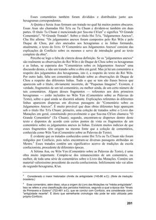 Esses comentários também foram divididos e distribuídos junto aos
hexagramas correspondentes.
      A Quinta e Sexta Asas formam um tratado no qual há muitos pontos obscuros.
Essas Asas são chamadas Hsi Tz'u ou Ta Chuan e dividem-se também em duas
partes. O título Ta Chuan é mencionado por Ssu-ma Ch'ien4 e significa "O Grande
Comentário", "O Grande Tratado". Sobre o título Hsi Tz'u, "Julgamentos Anexos",
Chu Hsi afirma: "Os julgamentos anexos foram compostos pelo Rei Wên e pelo
Duque de Chou, por eles anexados aos hexagramas e às linhas formando,
atualmente, o texto do livro. O 'Comentário aos Julgamentos Anexos' consiste das
explicações de Confúcio sobre os mesmos e serve de introdução geral ao texto
completo da obra".
      Percebe-se logo a falta de clareza dessa definição. Se os "julgamentos anexos"
são realmente as observações do Rei Wên e do Duque de Chou sobre os hexagramas
e as linhas, se esperaria dos "Comentários sobre os Julgamentos Anexos" uma
discussão destes, e não um tratado sobre a obra em geral. Mas já há um comentário a
respeito dos julgamentos dos hexagramas, isto é, a respeito do texto do Rei Wên.
Por outro lado, falta um comentário detalhado sobre as observações do Duque de
Chou a respeito das diferentes linhas. Tudo o que se tem são frases breves que
aparecem sob o título, obviamente incorreto, de "Pequenas Imagens". Existem, é
verdade, fragmentos de um tal comentário, ou melhor ainda, de um certo número de
tais comentários. Alguns desses fragmentos — referentes aos dois primeiros
hexagramas — estão incluídos no Wên Yen (Comentário sobre as Palavras do
Texto), sobre o qual ainda se discutirá adiante. Explicações referentes às diferentes
linhas aparecem dispersas em diversas passagens do "Comentário sobre os
Julgamentos Anexos". É muito provável que duas obras diferentes hoje apareçam
sob o título Hsi Tz'u Chuan: primeiro, uma coleção de tratados sobre o Livro das
Mutações em geral, constituindo provavelmente o que Ssu-ma Ch'ien chamava "O
Grande Comentário" (Ta Chuan); segundo, encontram-se dispersos dentro deste
texto e dispostos de acordo com certos pontos de vista os fragmentos de um
comentário sobre os julgamentos anexos às linhas. Existem muitos indícios de que
esses fragmentos têm origem na mesma fonte que a coleção de comentários,
conhecida como Wên Yan (Comentário sobre as Palavras do Texto).
      É evidente que os tratados conhecidos como Hsi Tz'u ou Ta Chuan não foram
redigidos por Confúcio, pois neles encontram-se diversas passagens atribuídas ao
Mestre.5 Esses tratados contêm um significativo acervo de tradições da escola
confucionista, procedente de diferentes épocas.
      A Sétima Asa, ou Wên Yen (Comentário sobre as Palavras do Texto), é uma
obra muito importante. Compõe-se dos remanescentes de um comentário, ou
melhor, de toda uma série de comentários sobre o Livro das Mutações. Contém um
material valiosíssimo procedente da escola confucionista. Infelizmente não vai além
do segundo hexagrama, K'un.

4
    Considerado o maior historiador chinês da antigüidade (145-86 a.C). (Nota da tradução
brasileira.)
5
   Esse comentário, além disso, situa a origem do Livro das Mutações na "média antigüidade".
Isso se refere a uma classificação dos períodos históricos, segundo a qual a época dos "Anais
da Primavera e Outono" (722-481 a.C), que se conclui com Confúcio, era considerada como
"antigüidade recente". É óbvio que semelhante cronologia não pode ter sido utilizada pelo
próprio Confúcio.

                                                                                        201
 