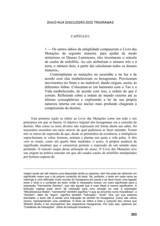 SHUO KUA DISCUSSÃO DOS TRIGRAMAS



                                      CAPÍTULO I


                 1 — Os santos sábios da antigüidade compuseram o Livro das
                 Mutações da seguinte maneira: para ajudar de modo
                 misterioso os Deuses Luminosos, eles inventaram o oráculo
                 de caules de milefólio. Ao céu atribuíram o número três e à
                 terra, o número dois; a partir daí calcularam todos os demais
                 números.,
                     Contemplaram as mutações na escuridão e na luz e de
                 acordo com elas estabeleceram os hexagramas. Provocaram
                 movimentos no firme e no maleável, dando origem, assim, às
                 diferentes linhas. Colocaram-se em harmonia com o Tao e a
                 Vida estabelecendo, de acordo com isso, a ordem do que é
                 correto. Refletindo sobre a ordem do mundo externo até as
                 últimas conseqüências e explorando a lei de sua própria
                 natureza interna em seu núcleo mais profundo chegaram à
                 compreensão do destino.

      Esta primeira seção se refere ao Livro das Mutações como um todo e aos
princípios em que se baseia. O objetivo original dos hexagramas era a consulta do
destino. Mas como os seres divinos não expressam em forma direta seu saber, foi
necessário encontrar um meio através do qual pudessem se fazer entender. Foram
três os meios de expressão de que, desde os primórdios da existência, a inteligência
supra-humana se valeu: homens, animais e plantas nos quais a vida pulsa. A eles
veio se reunir, como um quarto fator mediador, o acaso. A própria ausência de
significado imediato que o caracteriza permite a expressão de um sentido mais
profundo. O oráculo surgiu dessa utilização do acaso. O Livro das Mutações teve
sua origem na prática oracular em que são usados caules de milefólio manipulados
por homens capazes de


____________________________________________________________________
origem (pode ser até mesmo uma disposição tardia ou espúria), nem lhe pode ser atribuído um
significado maior que o do próprio conteúdo do texto. Se, portanto, o texto em cada verso se
restringe a uma definição muito sucinta do hexagrama em pauta e se deve haver uma ligação
entre o título e o conteúdo do texto, então é necessário buscar um outro significado para a
expressão "Vermischte Zeichen", que não aquele que é mais literal e menos significativo. A
tradução inglesa pode servir de indicação para uma solução ao usar a expressão
"Miscellaneous Notes"; "vermischte" também significa "o que se encontra numa miscelânea", e
"Zeichen", além de "signo", significa também "indicação", "sinal". Ora, em sua extrema
brevidade, o texto não é senão uma indicação do sentido do hexagrama. Como são vários
versos, representariam uma coletânea. O título se refere a todo o conjunto dos versos que
Wilhelm dividiu e fez acompanhar dos respectivos hexagramas. Por tudo isso, optamos por
"Coletânea de Indicações". (Nota da tradução brasileira.)

                                                                                       203
 