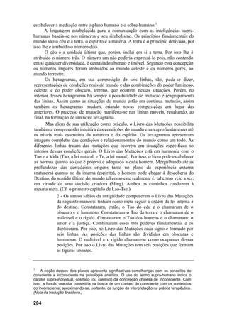 estabelecer a mediação entre o plano humano e o sobre-humano.1
       A linguagem estabelecida para a comunicação com as inteligências supra-
humanas baseia-se nos números e seu simbolismo. Os princípios fundamentais do
mundo são o céu e a terra, o espírito e a matéria. A terra é o princípio derivado, por
isso lhe é atribuído o número dois.
        O céu é a unidade última que, porém, inclui em si a terra. Por isso lhe é
atribuído o número três. O número um não poderia expressá-lo pois, não contendo
em si qualquer diversidade, é demasiado abstrato e imóvel. Segundo essa concepção
os números ímpares foram atribuídos ao mundo celeste e os números pares, ao
mundo terrestre.
        Os hexagramas, em sua composição de seis linhas, são, pode-se dizer,
 representações de condições reais do mundo e das combinações do poder luminoso,
 celeste, e do poder obscuro, terreno, que ocorrem nessas situações. Porém, no
 interior desses hexagramas há sempre a possibilidade de mutação e reagrupamento
 das linhas. Assim como as situações do mundo estão em contínua mutação, assim
 também os hexagramas mudam, criando novas composições em lugar das
 anteriores. O processo de mutação manifesta-se nas linhas móveis, resultando, ao
 final, na formação de um novo hexagrama.
        Mas além de sua utilização como oráculo, o Livro das Mutações possibilita
 também a compreensão intuitiva das condições do mundo e um aprofundamento até
 os níveis mais essenciais da natureza e do espírito. Os hexagramas apresentam
 imagens completas das condições e relacionamentos do mundo como um todo. As
 diferentes linhas tratam das mutações que ocorrem em situações específicas no
 interior dessas condições gerais. O Livro das Mutações está em harmonia com o
 Tao e a Vida (Tao, a lei natural, e Te, a lei moral). Por isso, o livro pode estabelecer
 as normas quanto ao que é próprio e adequado a cada homem. Mergulhando até as
 profundezas das derradeiras origens tanto no plano da experiência externa
 (natureza) quanto no da interna (espírito), o homem pode chegar à descoberta do
 Destino, do sentido último do mundo tal como este realmente é, tal como veio a ser,
 em virtude de uma decisão criadora (Ming). Ambos os caminhos conduzem à
 mesma meta. (Cf. o primeiro capítulo de Lao-Tse.)
              2 - Os santos sábios da antigüidade compuseram o Livro das Mutações
              da seguinte maneira: tinham como meta seguir a ordem da lei interna e
              do destino. Constataram, então, o Tao do céu e o chamaram de o
              obscuro e o luminoso. Constataram o Tao da terra e o chamaram de o
              maleável e o rígido. Constataram o Tao dos homens e o chamaram: o
              amor e a justiça. Combinaram esses três poderes fundamentais e os
              duplicaram. Por isso, no Livro das Mutações cada signo é formado por
              seis linhas. As posições das linhas são divididas em obscuras e
              luminosas. O maleável e o rígido alternam-se como ocupantes dessas
              posições. Por isso o Livro das Mutações tem seis posições que formam
              as figuras lineares.


1
    A noção desses dois planos apresenta significativas semelhanças com os conceitos de
consciente e inconsciente na psicologia analítica. O uso do termo supra-humano indica o
caráter supra-individual, cósmico (ou coletivo) da concepção chinesa de inconsciente. Com
isso, a função oracular consistiria na busca de um contato do consciente com os conteúdos
do inconsciente, aproximando-se, portanto, da função da interpretação na prática terapêutica.
(Nota da tradução brasileira.)

204
 