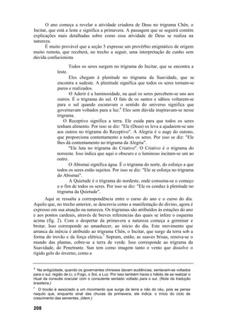 O ano começa a revelar a atividade criadora de Deus no trigrama Chên, o
Incitar, que está a leste e significa a primavera. A passagem que se seguirá contém
explicações mais detalhadas sobre como essa atividade de Deus se realiza na
natureza.
      É muito provável que a seção 5 expresse um provérbio enigmático de origem
muito remota, que receberá, no trecho a seguir, uma interpretação de cunho sem
dúvida confucionista.
                       Todos os seres surgem no trigrama do Incitar, que se encontra a
              leste.
                     Eles chegam à plenitude no trigrama da Suavidade, que se
              encontra a sudeste. A plenitude significa que todos os seres tornam-se
              puros e realizados.
                     O Aderir é a luminosidade, na qual os seres percebem-se uns aos
              outros. É o trigrama do sul. O fato de os santos e sábios voltarem-se
              para o sul quando escutavam o sentido do universo significa que
              governavam voltados para a luz.6 Eles sem dúvida inspiravam-se nesse
              trigrama.
                  O Receptivo significa a terra. Ele cuida para que todos os seres
              tenham alimento. Por isso se diz: "Ele (Deus) os leva a ajudarem-se uns
              aos outros no trigrama do Receptivo". A Alegria é o auge do outono,
              que proporciona contentamento a todos os seres. Por isso se diz: "Ele
              lhes dá contentamento no trigrama da Alegria".
                     "Ele luta no trigrama do Criativo". O Criativo é o trigrama do
              noroeste. Isso indica que aqui o obscuro e o luminoso incitam-se um ao
              outro.
                     O Abismai significa água. É o trigrama do norte, do esforço a que
              todos os seres estão sujeitos. Por isso se diz: "Ele se esforça no trigrama
              do Abismai".
                     A Quietude é o trigrama do nordeste, onde consuma-se o começo
              e o fim de todos os seres. Por isso se diz: "Ele os conduz à plenitude no
              trigrama da Quietude".
      Aqui se ressalta a correspondência entre o curso do ano e o curso do dia.
Aquilo que, no trecho anterior, se descrevia como a manifestação do divino, agora é
expresso em sua atuação na natureza. Os trigramas são atribuídos às estações do ano
e aos pontos cardeais, através de breves referencias das quais se infere o esquema
acima (fíg. 2). Com o despertar da primavera a natureza começa a germinar e
brotar. Isso corresponde ao amanhecer, ao início do dia. Este movimento que
arranca da inércia é atribuído ao trigrama Chên, o Incitar, que surge da terra sob a
forma do trovão e da força elétrica.7 Sopram, então, as suaves brisas, renova-se o
mundo das plantas, cobre-se a terra de verde. Isso corresponde ao trigrama da
Suavidade, do Penetrante. Sun tem como imagem tanto o vento que dissolve o
rígido gelo do inverno, como a


6
   Na antigüidade, quando os governantes chineses davam audiências, sentavam-se voltados
para o sul, região de Li, o Fogo, o Sol, a Luz. Por isso também havia o hábito de se realizar o
ritual da consulta oracular com o consulente sentado voltado para o sul. (Nota da tradução
brasileira.)
7
   O trovão é associado a um movimento que surge da terra e não do céu, pois se pensa
naquilo que, enquanto sinal das chuvas da primavera, ele indica: o início do ciclo de
crescimento das sementes, (idem.)

208
 