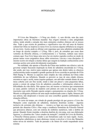 INTRODUÇÃO




      O Livro das Mutações - I Ching em chinês - é, sem dúvida, uma das mais
importantes obras da literatura mundial. Sua origem remonta a uma antigüidade
mítica, tendo atraído a atenção dos mais eminentes eruditos chineses até os nossos
dias. Tudo o que existiu de grandioso e significativo nos três mil anos de história
cultural da China ou inspirou-se nesse livro ou exerceu alguma influência na exegese
do seu texto. Assim, pode-se afirmar com segurança que uma sabedoria amadurecida
ao longo de séculos compõe o I Ching. Não é, pois, de estranhar que essas duas
vertentes da filosofia chinesa, o Confucionismo e o Taoísmo, tenham suas raízes
comuns aqui. Esse livro lança uma nova luz em muitos segredos ocultos no modo de
pensar tantas vezes enigmático desse sábio misterioso, Lao-tse e seus discípulos. O
mesmo ocorre em relação a muitas idéias que surgem na tradição confucionista como
axiomas aceitos sem serem devidamente examinados.
      Na realidade, não apenas a filosofia da China mas também sua ciência e arte de
governar sempre buscaram inspiração na fonte de sabedoria encontrada no I Ching,
não sendo, por isso, motivo para surpresa que apenas este dentre todos os clássicos
confucionistas tenha escapado à grande queima de livros ocorrida no período de Ch'in
Shih Huang Ti. Mesmo os aspectos mais simples da vida cotidiana da China estão
embebidos de sua influência. Quando se percorre as ruas de uma cidade chinesa,
encontra-se aqui e acolá, numa esquina qualquer, um adivinho sentado diante de uma
mesa coberta com um fino tecido, tendo à mão um pincel e uma pequenina tábua,
pronto a extrair do antigo livro de sabedoria conselhos e informações relativos às
dificuldades da vida diária. Não apenas isso; até mesmo os letreiros que ornamentam
as casas, painéis verticais de madeira com pintura em ouro ou laça negra, trazem
inscrições cujo estilo floreado reporta sempre a pensamentos ou citações do I Ching.
Mesmo os dirigentes políticos de uma nação modernizada como o Japão, famosos por
sua astúcia, não desprezam o recurso aos seus conselhos quando confrontados com
situações difíceis.
      No curso do tempo, em virtude do grande prestígio de que gozava o Livro das
Mutações como expressão de sabedoria, inúmeras doutrinas ocultas - algumas
inclusive de correntes não chinesas — vieram a se ligar aos seus ensinamentos. No
período das dinastias Ch'in e Han surge a tendência formalista da Filosofia Natural
que procurava abarcar, com um sistema de símbolos numéricos, todo o âmbito do
pensar. Quando foram reunidas a doutrina dualista do yin-yang, com sua elaboração
rigorosa, e a doutrina dos "cinco estados da mutação", extraída do Livro da História,
a Filosofia Chinesa passou a tender a um formalismo cada vez mais rígido. Assim,
especulações cabalísticas as mais abstrusas vieram a envolver o Livro das Mutações
numa névoa de mistério. Tudo do passado e do futuro foi sendo enquadrado nesse
sistema

                                                                                   3
 