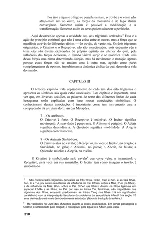 Por isso a água e o fogo se complementam, o trovão e o vento não
             atrapalham um ao outro, as forças da montanha e do lago atuam
             convergindo. Somente assim é possível a modificação e a
             transformação. Somente assim os seres podem alcançar a perfeição.

      Aqui descreve-se apenas a atividade dos seis trigramas derivados.8 Essa é a
ação do princípio espiritual que não é uma coisa entre as outras, mas a força que se
manifesta através de diferentes efeitos — do trovão, do vento, etc. Os dois trigramas
originários, o Criativo e o Receptivo, não são mencionados, pois enquanto céu e
terra eles são diretas expressões do próprio espírito no interior do qual, pela
influência das forças derivadas, o mundo visível surge e se modifica. Cada uma
dessa forças atua numa determinada direção, mas há movimento e mutação apenas
porque essas forças não se anulam uma à outra mas, agindo como pares
complementares de opostos, impulsionam a dinâmica cíclica da qual depende a vida
do mundo.


                                       CAPITULO III

     O terceiro capítulo trata separadamente de cada um dos oito trigramas e
apresenta os símbolos aos quais estão associados. Este capítulo é importante, uma
vez que, em diversas ocasiões, as palavras do texto das diferentes linhas de cada
hexagrama serão explicadas com base nessas associações simbólicas. O
conhecimento dessas associações é importante como um instrumento para a
compreensão da estrutura do Livro das Mutações.

              7 - Os Atributos.
              O Criativo é forte. O Receptivo é maleável. O Incitar significa
              movimento. A suavidade é penetrante. O Abismai é perigoso. O Aderir
              significa dependência. A Quietude significa imobilidade. A Alegria
              significa contentamento.

              8 - Os Animais Simbólicos.
              O Criativo atua no cavalo; o Receptivo, na vaca; o Incitar, no dragão; a
              Suavidade, no galo; o Abismai, no porco; o Aderir, no faisão; a
              Quietude, no cão; a Alegria, na ovelha.

     O Criativo é simbolizado pelo cavalo9 que corre veloz e incansável; o
Receptivo, pela vaca em sua mansidão. O Incitar tem como imagem o trovão, é
simbolizado


8
     São considerados trigramas derivados os três filhos, Chên, K'an e Kên, e as três filhas,
Sun, Li e Tui, por serem resultantes da influência do Pai, Ch'ien, sobre a Mãe, K'un (os filhos),
e da influência da Mãe, K'un, sobre o Pai, Ch'ien (as filhas). Assim, os filhos ligam-se em
especial à Mãe e as filhas, ao Pai; por isso as linhas Yin, femininas, são majoritárias nos
trigramas dos filhos, enquanto predominam as linhas Yang nas filhas. Há um significativo
paralelismo com a interpretação freudiana do problema da sexualidade infantil. Na seção 10
essa derivação será mais demoradamente estudada. (Nota da tradução brasileira.)
9
   Há variações no Livro das Mutações quanto a essas associações. Em certas passagens o
Criativo é simbolizado pelo dragão; o Receptivo, pela égua; e o Aderir, pela vaca.

    210
 