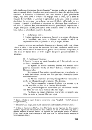 pelo dragão que, irrompendo das profundezas,10 ascende ao céu nas tempestades -
isso corresponde à única linha forte que pressiona em direção ao alto sob duas linhas
maleáveis. A Suavidade, o Penetrante, tem como símbolo o galo, guardião do
tempo, cujo canto corta o silêncio e se propaga como o vento, que é parte da
imagem da Suavidade. O Abismai é representado pela água. Entre os animais
domésticos é o porco que vive na lama e na água. O Aderir, a Claridade, em seu
trigrama Li, possuía originalmente a imagem de um pássaro de fogo, semelhante a
um faisão. A Quietude, Kên, tem como símbolo o cão, guardião fiel, enquanto que a
Alegria está ligada à ovelha, considerada como animal do oeste11 ; os dois traços da
linha partida ao alto indicam os chifres da ovelha.

               9 — As Partes do Corpo.
               O Criativo manifesta-se na cabeça; o Receptivo, no ventre; o Incitar, no
               pé; a Suavidade, nas coxas; o Abismai, no ouvido; o Aderir (o
               resplendor), no olho; a Quietude. na mão; a Alegria, na boca.
      A cabeça governa o corpo inteiro. O ventre serve à conservação, o pé calca o
chão e se move, a mão segura. Os músculos das coxas, encobertos, ramificam-se
para baixo, a boca abre-se de forma visível, para o alto. O ouvido é oco por fora, o
olho é oco por dentro. Esses são todos os pares de opostos que correspondem aos
trigramas.

               10 - A Família dos Trigramas
               O Criativo é o céu, e por isso é chamado o pai. O Receptivo é a terra, e
               por isso é chamado a mãe.
                      No trigrama do Incitar o feminino procura pela primeira vez o
               poder do masculino e recebe um filho.12 Por isso, o Incitar chama-se
               filho mais velho.
                      No trigrama da Suavidade o masculino procura pela primeira vez
               o poder do feminino e recebe uma filha; por isso, a Suavidade chama-
               se filha mais velha.
                      No Abismai o feminino procura pela segunda vez o masculino e
               recebe um filho; por isso, ele se chama o filho do meio.
                      No Aderir o masculino procura o feminino pela segunda vez e
               recebe uma filha; por isso, ela se chama a filha do meio.
                      Na Quietude ela procura o masculino pela terceira vez e recebe
               um filho; por isso, ele se chama o filho mais moço.
                      Na Alegria ele procura o feminino pela terceira vez e recebe uma
               filha; ela, então se chama a filha mais moça.

10
    Sobre a relação da origem do trovão com a terra, v. nota 7 (seção 5 — "Incitar"). (Nota da
tradução brasileira.}
11
     O trigrama Tui, a Alegria, está situado a oeste na Seqüência do Céu Posterior. (Idem.)
12
    A idéia de "receber um filho" ou "uma filha" indica que os trigramas dos filhos surgem
quando o trigrama da mãe acolhe uma linha vinda do pai, isto é, uma linha Yang, seja na
primeira, segunda ou terceira posição. Os trigramas das filhas surgem quando ao contrário,
Ch'len, o pai, recebe uma linha vinda da mãe, uma linha Yin, seja na primeira, segunda ou
terceira posição. (Idem.)

                                                                                              211
 