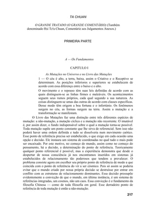 TA CHUAN

        O GRANDE TRATADO (O GRANDE COMENTÁRIO) (Também
   denominado Hsi Tz'u Chuan, Comentário aos Julgamentos Anexos.)


                               PRIMEIRA PARTE




                               A — Os Fundamentos

                                   CAPITULO I
                  As Mutações no Universo e no Livro das Mutações
            1 — O céu é alto, a terra, baixa, assim o Criativo e o Receptivo se
            determinam. As posições inferiores e superiores se estabelecem de
            acordo com essa diferença entre o baixo e o alto.
            O movimento e o repouso têm suas leis definidas de acordo com as
            quais distinguem-se as linhas firmes e maleáveis. Os acontecimentos
            seguem seus rumos próprios, cada qual segundo a sua natureza. As
            coisas distinguem-se umas das outras de acordo com classes específicas.
            Desse modo têm origem a boa fortuna e o infortúnio. Os fenômenos
            surgem no céu, as formas surgem na terra. Assim a mutação e a
            transformação se manifestam.
        O Livro das Mutações faz uma distinção entre três diferentes espécies de
mutação: a não-mutação, a mutação cíclica e a mutação não recorrente. O imutável
é, por assim dizer, o fundo indispensável sobre o qual a mutação torna-se possível.
Toda mutação supõe um ponto constante que lhe sirva de referencial. Sem isso não
poderá haver uma ordem definida e tudo se dissolveria num movimento caótico.
Esse ponto de referência precisa ser estabelecido, o que exige em cada ocasião uma
opção e decisão. Ele instaura um sistema de coordenadas no qual tudo o mais pode
ser encaixado. Por este motivo, no começo do mundo, assim como no começo do
pensamento, há a decisão, a determinação do ponto de referência. Teoricamente
qualquer ponto referencial é possível, mas a experiência demonstra que desde o
despertar de nossa consciência já nos encontramos inseridos em sistemas já
estabelecidos de relacionamento tão poderosos que tendem a prevalecer. O
problema consiste agora em escolher seu próprio ponto de referência de modo a que
coincida com o ponto de referência do vir a ser cósmico. Pois só assim se poderia
evitar que o mundo criado por nossa própria decisão se destruísse por entrar em
conflito com as estruturas de relacionamento dominantes. Essa decisão pressupõe
evidentemente a convicção de que o mundo, em última instância, é um sistema de
referências integradas, um cosmos, não um caos. Essa convicção é o fundamento da
filosofia Chinesa — como de toda filosofia em geral. Esse derradeiro ponto de
referência de toda mutação é então a não-mutação.
                                                                              217
 