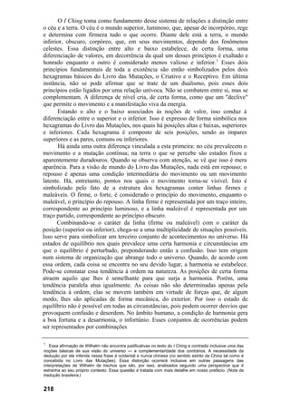 O I Ching toma como fundamento desse sistema de relações a distinção entre
o céu e a terra. O céu é o mundo superior, luminoso, que, apesar de incorpóreo, rege
e determina com firmeza tudo o que ocorre. Diante dele está a terra, o mundo
inferior, obscuro, corpóreo, que, em seus movimentos, depende dos fenômenos
celestes. Essa distinção entre alto e baixo estabelece, de certa forma, uma
diferenciação de valores, em decorrência da qual um desses princípios é exaltado e
honrado enquanto o outro é considerado menos valioso e inferior.1 Esses dois
princípios fundamentais de toda a existência são então simbolizados pelos dois
hexagramas básicos do Livro das Mutações, o Criativo e o Receptivo. Em última
instância, não se pode afirmar que se trate de um dualismo, pois esses dois
princípios estão ligados por uma relação unívoca. Não se combatem entre si, mas se
complementam. A diferença de nível cria, de certa forma, como que um "declive"
que permite o movimento e a manifestação viva da energia.
      Estando o alto e o baixo associados às noções de valor, isso conduz à
diferenciação entre o superior e o inferior. Isso é expresso de forma simbólica nos
hexagramas do Livro das Mutações, nos quais há posições altas e baixas, superiores
e inferiores. Cada hexagrama é composto de seis posições, sendo as ímpares
superiores e as pares, comuns ou inferiores.
       Há ainda uma outra diferença vinculada a esta primeira: no céu prevalecem o
movimento e a mutação contínua; na terra o que se percebe são estados fixos e
aparentemente duradouros. Quando se observa com atenção, se vê que isso é mera
aparência. Para a visão de mundo do Livro das Mutações, nada está em repouso; o
repouso é apenas uma condição intermediária do movimento ou um movimento
latente. Há, entretanto, pontos nos quais o movimento torna-se visível. Isto é
simbolizado pelo fato de a estrutura dos hexagramas conter linhas firmes e
maleáveis. O firme, o forte, é considerado o princípio do movimento, enquanto o
maleável, o princípio do repouso. A linha firme é representada por um traço inteiro,
correspondente ao princípio luminoso, e a linha maleável é representada por um
traço partido, correspondente ao princípio obscuro.
      Combinando-se o caráter da linha (firme ou maleável) com o caráter da
posição (superior ou inferior), chega-se a uma multiplicidade de situações possíveis.
Isso serve para simbolizar um terceiro conjunto de acontecimentos no universo. Há
estados de equilíbrio nos quais prevalece uma certa harmonia e circunstâncias em
que o equilíbrio é perturbado, preponderando então a confusão. Isso tem origem
num sistema de organização que abrange todo o universo. Quando, de acordo com
essa ordem, cada coisa se encontra no seu devido lugar, a harmonia se estabelece.
Pode-se constatar essa tendência à ordem na natureza. As posições de certa forma
atraem aquilo que lhes é semelhante para que surja a harmonia. Porém, uma
tendência paralela atua igualmente. As coisas não são determinadas apenas pela
tendência à ordem; elas se movem também em virtude de forças que, de algum
modo, lhes são aplicadas de forma mecânica, do exterior. Por isso o estado de
equilíbrio não é possível em todas as circunstâncias, pois podem ocorrer desvios que
provoquem confusão e desordem. No âmbito humano, a condição de harmonia gera
a boa fortuna e a desarmonia, o infortúnio. Esses conjuntos de ocorrências podem
ser representados por combinações

1
   Essa afirmação de Wilhelm não encontra justificativas no texto do I Ching e contradiz inclusive uma das
noções básicas de sua visão do universo — a complementaridade dos contrários. A necessidade da
dedução por ele inferida nessa frase é ocidental e nunca chinesa (no sentido estrito da China tal como é
concebida no Livro das Mutações). Essa distorção ocorrerá inclusive em outras passagens das
interpretações de Wilhelm de trechos que são, por isso, analisados segundo uma perspectiva que é
estranha ao seu próprio contexto. Essa questão é tratada com mais detalhe em nosso prefácio. (Nota da
tradução brasileira.)


218
 