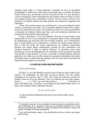 numérico tendo então o I Ching adquirido a reputação de livro de insondável
profundidade. E também por culpa dessas especulações que as sementes da ciência
natural chinesa, que, sem duvida, existiam no período de Mo Ti e seus discípulos,
vieram a desaparecer, sendo substituídas por uma tradição estéril de leitura e escrita,
sem qualquer vínculo com a experiência vivência!. Por esse motivo a China veio a
apresentar ao Ocidente, durante um longo período, uma imagem de estagnação sem
esperanças.
       Porém, não se pode esquecer que, paralelamente a essa numerologia de caráter
 místico e mecanicista, uma fonte viva de profunda sabedoria humana fluía sempre,
 através do canal desse livro, para a vida cotidiana da China. Foi isso que possibilitou
 a maturação da sabedoria milenar que hoje, com certa melancolia, admiramos no
 remanescente dessa última cultura autóctone.
       O que é, atualmente, o Livro das Mutações? Para que se possa chegar a uma
compreensão do livro e seus ensinamentos é necessário afastar o denso emaranhado
de interpretações que trouxeram toda sorte de idéias estranhas. Isso é indispensável,
quer se esteja lidando com as superstições e mistérios dos antigos magos chineses,
quer se trate das teorias não menos supersticiosas dos modernos especialistas
europeus que tentam aplicar interpretações oriundas de suas experiências com
selvagens primitivos a todas as culturas históricas.1 É necessário tomar como
princípio que o Livro das Mutações deve ser explicado à luz de seu próprio conteúdo
e do período ao qual pertence. Com isso, a escuridão é perceptivelmente reduzida,
podendo-se ver, então, que esta obra, apesar de sua grande profundidade, não oferece
dificuldade maior à compreensão que qualquer outro livro que tenha atravessado tão
longa história até chegar aos nossos dias.

                     I. O USO DO LIVRO DAS MUTAÇÕES

         O Livro dos Oráculos

       No início, o Livro das Mutações consistia numa coleção de signos usados como
oráculos.2 Na antigüidade, em toda parte usavam-se oráculos. Os mais antigos
restringiam-se às respostas "sim" e "não". Essa forma de expressão oracular foi
também a base do Livro das Mutações. "Sim" era indicado por uma linha simples,
inteira ( _______ ), e "Não", por uma linha partida ( ____ ____ ). Entretanto, já
muito cedo parece que se percebeu a necessidade de uma diferenciação maior e as
linhas, antes isoladas, foram combinadas em pares:



         A cada uma dessa combinações adicionou-se uma terceira linha. Assim
         surgiram


     1
       É necessário mencionar, como curiosidade, a tentativa grotesca e amadorística do Rev.
     Canon McCIatchie, M. A., de aplicar a chave de uma "mitologia comparativa" ao I Ching.
     Seu livro foi publicado em 1876 com o título "A translation of the Confucian Yi King or the
     Classic of Changes, with Notes and Appendix".
    2
      Como será demonstrado a seguir, o Livro das Mutações não era um léxico, como julgam
    alguns autores.


4
 