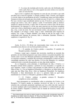 3 - As coisas são incitadas pelo trovão e pelo raio; são fertilizadas pelo
             vento e pela chuva; o sol e a lua seguem seu curso cíclico e às vezes faz
             calor, às vezes faz frio.
       Aqui se tem a seqüência dos trigramas no curso do ano, de modo a que cada
um deles seja a causa do seguinte. A energia criadora, Chên, o Incitar, cuja imagem
é o trovão, agita-se nas profundezas da terra. À medida que surge essa força elétrica,
formam-se centros de ativação que vêm eclodir em raios. O raio é Li, o Aderir, fogo.
Por isso o trovão é aqui considerado anterior ao raio. O trovão é, por assim dizer, a
energia que incita o raio, não é apenas o ruído. O movimento então se desloca:
instala-se o oposto do trovão, o vento, Sun. O vento traz a chuva, K'an. Há um novo
deslocamento. Os trigramas Li e K'an, que antes atuavam em sua forma secundária
como raio e chuva, manifestam-se agora em sua forma primária como sol, o astro do
dia, e lua, o astro da noite. Em seu movimento cíclico, eles produzem o calor e o
frio. Quando o sol atinge o zênite, surge o calor, simbolizado pelo trigrama do
sudeste, Tui, o lago, a Alegria. Quando a lua chega ao alto do céu surge o frio,
simbolizado pelo trigrama do noroeste, Kên, a montanha, Quietude. Portanto, a
seqüência é a seguinte (cf. fig. 3):

           1a-2a                                 1b-2b
                              2a-3a                                  2b - 3b
       Assim, 2a (Li) e 2b (K'an) são mencionados duas vezes; em sua forma
secundária (raio-chuva) e em sua forma primária (sol-lua).
            4 — O caminho do Criativo produz o masculino. O caminho do
            Receptivo produz o feminino.
      Começa a surgir aqui a mutação não recorrente, manifesta na sucessão das
gerações, um movimento progressivo que nunca retorna a seu ponto de partida. Isso
mostra como o Livro das Mutações permanece estritamente ligado à vida. Segundo
os conceitos ocidentais, a mutação não recorrente corresponderia à esfera em que a
causalidade mecânica faz valer seus direitos. O Livro das Mutações vê a mutação
seqüencial como a sucessão das gerações, ou seja, algo ainda orgânico.
      Ao se integrarem, como princípio, à manifestação da vida, o Criativo e o
Receptivo tomam forma corpórea; o primeiro no sexo masculino e o segundo, no
sexo feminino. Assim o Criativo está presente na linha inferior de cada um dos
filhos (Chên, Li e Tui na Seqüência Primordial) e o Receptivo, na linha inferior de
cada uma das filhas (Sun, K'an e Kên na Seqüência Primordial). Na Seqüência
Primordial, o fator determinante do sexo é a primeira linha na qual então
manifestam-se o Criativo e o Receptivo, gerando os filhos e as filhas2.
            5 — O Criativo conhece             os grandes começos. O           Receptivo
            completa as coisas concluídas.
         Aqui prosseguem as considerações sobre os princípios do Criativo e do
Receptivo. O Criativo produz as sementes invisíveis de todo vir a ser. Estas
sementes são, a princípio, puramente espirituais; por isso, sobre elas não é possível
se exercer qualquer ação ou procedimento; nesse âmbito é o conhecimento que age
de forma criadora. Enquanto o Criativo atua no mundo do invisível, tendo como
campo o espírito

3
   Essa determinação dos sexos se altera quando os trigramas são considerados segundo a
Seqüência da Ordem Interna do Mundo. Cf. Shuo Kua, Discussão dos Trigramas, Cap. III,
séc. 10, "A Família dos Trigramas". (Nota da tradução brasileira.)



220
 